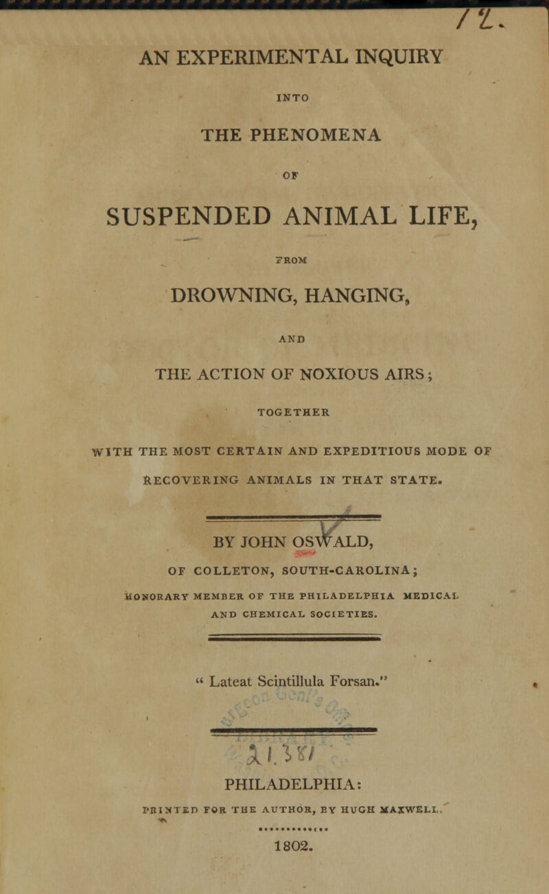 /'L AN EXPERIMENTAL INQUIRY INTO THE PHENOMENA OF SUSPENDED ANIMAL LIFE, FROM DROWNING, HANGING, AND THE ACTION OF NOXIOUS AIRS; TOGETHER WITH THE MOST CERTAIN AND EXPEDITIOUS MODE OF RECOVERING ANIMALS IN THAT STATE. SWALD, BY JOHN OS OF COLLETON, SOUTH-CAROLINA; HONORARY MEMBER OF THE PHILADELPHIA MEDICAL AND CHEMICAL SOCIETIES.  Lateat Scintillula Forsan. ——w^mmm———» PHILADELPHIA: PRINTED FOR THE AUTHOR, EY HUGH MAXWELL. 1802.