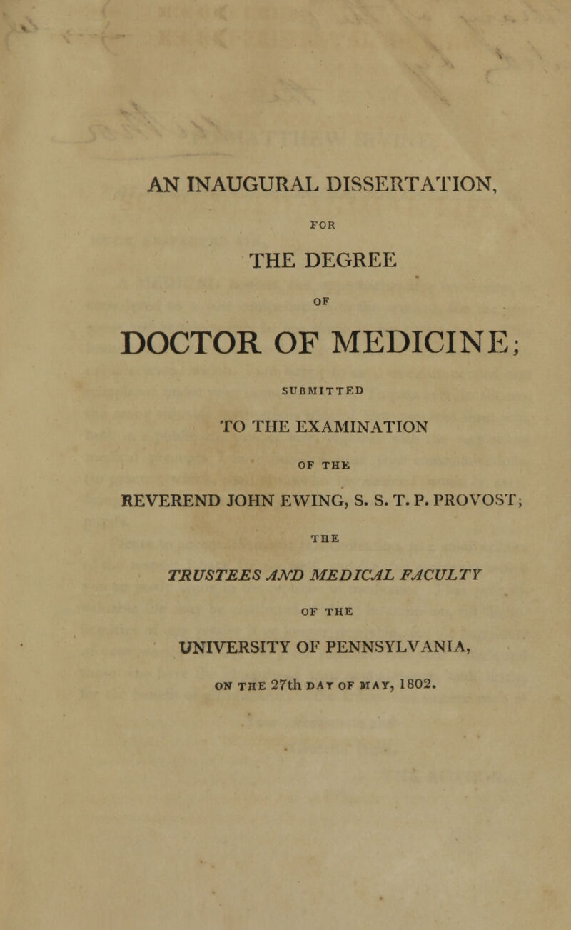 AN INAUGURAL DISSERTATION, FOR THE DEGREE OF DOCTOR OF MEDICINE; SUBMITTED TO THE EXAMINATION OF THE REVEREND JOHN EWING, S. S. T. P. PROVOST; THE TRUSTEES AND MEDICAL FACULTY OF THE UNIVERSITY OF PENNSYLVANIA, ON THE 27th DAT OF MAT, 1802.