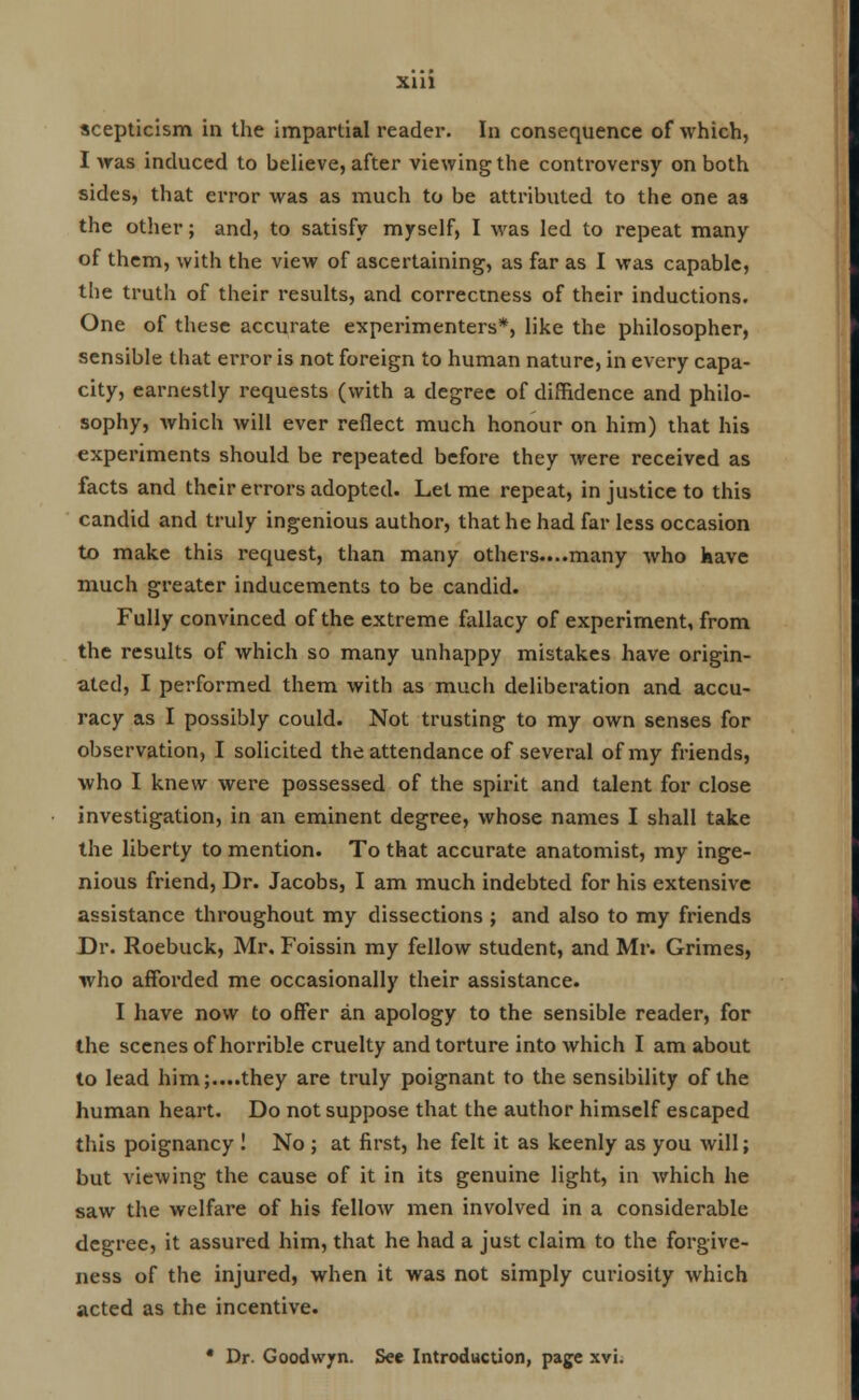 Xlll scepticism in the impartial reader. In consequence of which, I was induced to believe, after viewing the controversy on both sides, that error was as much to be attributed to the one as the other; and, to satisfy myself, I was led to repeat many of them, with the view of ascertaining, as far as I was capable, the truth of their results, and correctness of their inductions. One of these accurate experimenters*, like the philosopher, sensible that error is not foreign to human nature, in every capa- city, earnestly requests (with a degree of diffidence and philo- sophy, which will ever reflect much honour on him) that his experiments should be repeated before they were received as facts and their errors adopted. Let me repeat, in justice to this candid and truly ingenious author, that he had far less occasion to make this request, than many others....many who have much greater inducements to be candid. Fully convinced of the extreme fallacy of experiment, from the results of which so many unhappy mistakes have origin- ated, I performed them with as much deliberation and accu- racy as I possibly could. Not trusting to my own senses for observation, I solicited the attendance of several of my friends, who I knew were possessed of the spirit and talent for close investigation, in an eminent degree, whose names I shall take the liberty to mention. To that accurate anatomist, my inge- nious friend, Dr. Jacobs, I am much indebted for his extensive assistance throughout my dissections ; and also to my friends Dr. Roebuck, Mr. Foissin my fellow student, and Mr. Grimes, who afforded me occasionally their assistance. I have now to offer an apology to the sensible reader, for the scenes of horrible cruelty and torture into which I am about to lead him;....they are truly poignant to the sensibility of the human heart. Do not suppose that the author himself escaped this poignancy ! No ; at first, he felt it as keenly as you will; but viewing the cause of it in its genuine light, in which he saw the welfare of his fellow men involved in a considerable degree, it assured him, that he had a just claim to the forgive- ness of the injured, when it was not simply curiosity which acted as the incentive. * Dr. Goodwyn. See Introduction, page xvi.