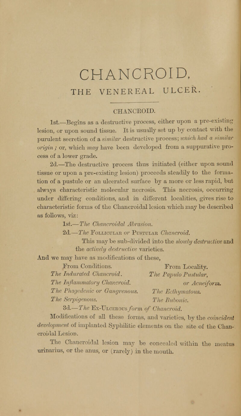 THE VENEREAL ULCER. CHANCROID. 1st.—Begins as a destructive process, either trpon a pre-existing lesion, or upon sound tissue. It is usually set up by contact with the purulent secretion of a similar destructive process; whtek had a similar origin ; or, which may have been developed from a suppurative pro- cess of a lower grade. 2d.—The destructive process thus initiated (either upon sound tissue or upon a pre-existing lesion) proceeds steadily to the forma- tion of a pustule or an ulcerated surface by a more or less rapid, but always characteristic molecular necrosis. This necrosis, occurring under differing conditions, and in different localities, gives rise to characteristic forms of the Chancroidal lesion which may be described as follows, viz: 1st.— The Chancroidal Abrasion. 2d.—The Follicular or Pustular Chancroid. This maybe sub-divided into the slowly destructive and the actively destructive varieties. And we may have as modifications of these, From Conditions. From Locality. The Indurated Chancroid. The Papulo Pustular, The Inflammatory Chancroid. or Acneifonn. The Phagedenic or Gangrenous. The Ecthymatous. The Serpigenous. The Bubonic. 3d.—The Ex-Ulcerous form of Chancroid. Modifications of all these forms, and varieties, by the coincident development of implanted Syphilitic elements on the site of the Chan- croidal Lesion. The Chancroidal lesion may be concealed within the meatus urinarius, or the anus, or (rarely) in the mouth.