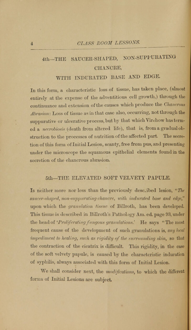 4th—THE SAUCER-SHAPED, NON-SUPPURATING CHANCRE, WITH INDURATED BASE AND EDGE. In this form, a characteristic loss of tissue, has taken place, (almost entirely at the expense of the adventitious cell growth,) through the continuance and extension of the causes which produce the Ghancrom Abrasion: Loss of tissue as in that case also, occurring, not through the suppurative or ulcerative process, but by that which Virchow has term- ed a necrobiosis (death from altered life), that is, from a gradual ob- struction to the processes of nutrition of the affected part. The secre- tion of this form of Initial Lesion, scanty, free from pus, and presenting under the microscope the squamous epithelial elements found in the secretion of the chancrous abrasion. 5th—THE ELEVATED SOFT VELVETY PAPULE. Is neither more nor less than the previously described lesion,  Tlw saucer-shaped, nun-suppurating chancre, ici/h indurated base and edge, upon which the granulation fissue of Billroth, has been developed. This tissue is described in Billroths Pathology Am. ed. page 93, under the head of 'Proliferating fungous granulations.' He says The most frequent cause of the development of such granulations is, any local impediment to healing, such as rigidity of the surrounding skin, so that the contraction of the cicatrix is difficult. This rigidity, in the case of the soft velvety papule, is caused by the characteristic induration of syphilis, always associated with this form of Initial Lesion. We shall consider next, the modifications, to which the different forms of Initial Lesions are subject.