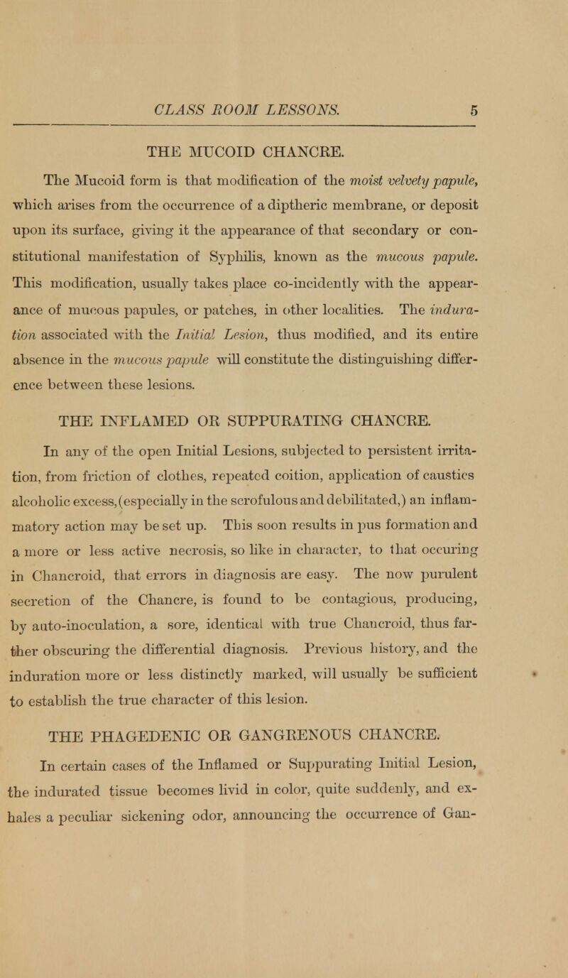 THE MUCOID CHANCRE. The Mucoid form is that modification of the moist velvety papule, which arises from the occurrence of a diptheric membrane, or deposit upon its surface, giving it the appearance of that secondary or con- stitutional manifestation of Syphilis, known as the mucous papule. This modification, usually takes place co-incidently with the appear- ance of mucous papules, or patches, in other localities. The indura- tion associated with the Initial Lesion, thus modified, and its entire absence in the mucous papule will constitute the distinguishing differ- ence between these lesions. THE INFLAMED OR SUPPURATING CHANCRE. In any of the open Initial Lesions, subjected to persistent irrita- tion, from friction of clothes, repeated coition, application of caustics alcoholic excess, (especially in the scrofulous and debilitated,) an inflam- matory action may be set up. This soon results in pus formation and a more or less active necrosis, so like in character, to that occuring in Chancroid, that errors in diagnosis are easy. The now purulent secretion of the Chancre, is found to be contagious, producing, by auto-inoculation, a sore, identical with true Chancroid, thus far- ther obscuring the differential diagnosis. Previous history, and the induration more or less distinctly marked, will usually be sufficient to establish the true character of this lesion. THE PHAGEDENIC OR GANGRENOUS CHANCRE. In certain cases of the Inflamed or Suppurating Initial Lesion, the indurated tissue becomes livid in color, quite suddenly, and ex- hales a peculiar sickening odor, announcing the occurrence of Gan-