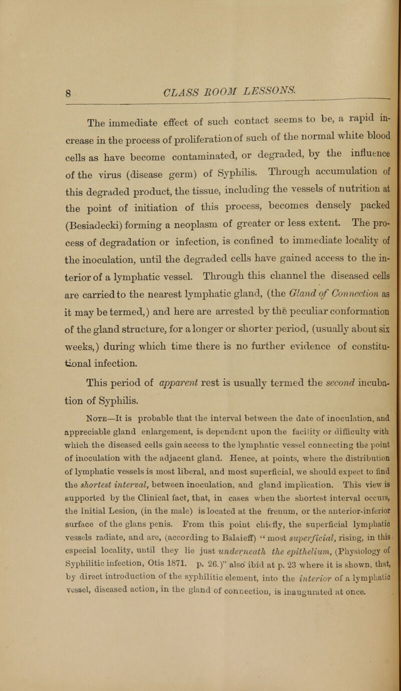 The immediate effect of such contact seems to be, a rapid in- crease in the process of proliferation of such of the normal white blood cells as have become contaminated, or degraded, by the influence of the virus (disease germ) of Syphilis. Through accumulation of this degraded product, the tissue, including the vessels of nutrition at the point of initiation of this process, becomes densely packed (Besiadecki) forming a neoplasm of greater or less extent. The pro- cess of degradation or infection, is confined to immediate locality of the inoculation, until the degraded cells have gained access to the in- terior of a lymphatic vessel. Through this channel the diseased cells are carried to the nearest lymphatic gland, (the Gland of Connection as it may be termed,) and here are arrested by the peculiar conformation of the gland structure, for a longer or shorter period, (usually about six weeks,) during which time there is no further evidence of constitu- tional infection. This period of apparent rest is usually termed the second incuba- tion of Syphilis. Note—It is probable that the interval between the date of inoculation, and appreciable gland enlargement, is dependent upon tbe facility or difficulty with which the diseased cells gain access to the lymphatic vessel connecting the point of inoculation with the adjacent gland. Hence, at points, where the distribution of lymphatic vessels is most liberal, and most superficial, we should expect to find the shortest interval, between inoculation, aud gland implication. This view is supported by the Clinical fact, that, in cases when the shortest interval occurs, the Initial Lesion, (in the male) is located at the freuum, or the anterior-inferior surface of the glans penis. From this point chit fly, the superficial lymphatio vessels radiate, and are, (according to Balaieff)  most superficial, rising, in this especial locality, until they lie just underneath the epithelium, (Physiology of Syphilitic infection, Otis 1871. p. 26.) also ibid at p. 23 -where it is shown, that, by direct introduction of the syphilitic element, into the interior of a lymphatio vessel, diseased action, in the gland of connection, is inaugurated at once.