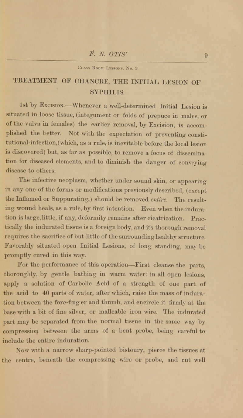 Class Room Lessons. No. 3. TREATMENT OF CHANCRE, THE INITIAL LESION OF SYPHILIS. 1st by Excision.—Whenever a well-determiued Initial Lesion is situated in loose tissue, (integument or folds of prepuce in males, or of the vulva in females) the earlier removal, by Excision, is accom- plished the better. Not with the expectation of preventing consti- tutional infection,(which, as a rule, is inevitable before the local lesion is discovered) but, as far as possible, to remove a focus of dissemina- tion for diseased elements, and to diminish the danger of conveying disease to others. The infective neoplasm, whether under sound skin, or appearing in any one of the forms or modifications previously described, (except the Inflamed or Suppurating, ) should be removed entire. The result- ing wound heals, as a rule, by first intention. Even when the indura- tion is large, little, if any, deformity remains after cicatrization. Prac- tically the indurated tissue is a foreign body, and its thorough removal requires the sacrifice of but little of the surrounding healthy structure. Favorably situated open Initial Lesions, of long standing, may be promptly cured in this wray. For the performance of this operation—First cleanse the parts, thoroughly, by gentle bathing in warm water: in all open lesions, apply a solution of Carbolic Acid of a strength of one part of the acid to 40 parts of water, after which, raise the mass of indura- tion between the fore-ting er and thumb, and encircle it firmly at the base with a bit of fine silver, or malleable iron wire. The indurated part may be separated from the normal tissue in the same way by compression between the arms of a bent probe, being careful to include the entire induration. Now with a narrow sharp-pointed bistoury, pierce the tissues at the centre, beneath the compressing wire or probe, and cut well