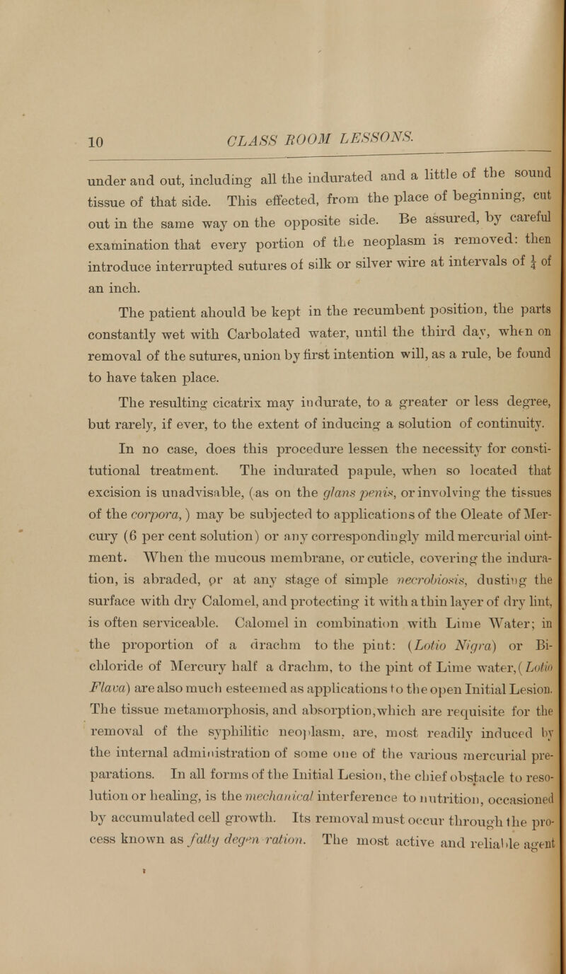 under and out, including all the indurated and a little of the sound tissue of that side. This effected, from the place of beginning, cut out in the same way on the opposite side. Be assured, by careful examination that every portion of the neoplasm is removed: then introduce interrupted sutures of silk or silver wire at intervals of \ of an inch. The patient ahould be kept in the recumbent position, the parts constantly wet with Carbolated water, until the third day, when on removal of the sutures, union by first intention will, as a rule, be found to have taken place. The resulting cicatrix may indurate, to a greater or less degree, but rarely, if ever, to the extent of inducing a solution of continuity. In no case, does this procedure lessen the necessity for consti- tutional treatment. The indurated papule, when so located that excision is unadvisable, (as on the glans penis, or involving the tissues of the corpora,) may be subjected to applications of the Oleate of Mer- cury (6 per cent solution) or any correspondingly mild mercurial oint- ment. When the mucous membrane, or cuticle, covering the indura- tion, is abraded, pr at any stage of simple mcrcMoids, dusting the surface with dry Calomel, and protecting it with a thin layer of dry lint, is often serviceable. Calomel in combination with Lime Water; in the proportion of a drachm to the piut: (Latin Nigra) or Bi- chloride of Mercury half a drachm, to the pint of Lime water,! Lorn Flava) are also much esteemed as applications to the open Initial Lesion. The tissue metamorphosis, and absorption,which are requisite for the removal of the syphilitic neoplasm, are, most readily induced ly the internal administration of some one of the various mercurial pre- parations. In all forms of the Initial Lesion, the chief obstacle to reso- lution or healing, is the mechanical interference to nutrition, occasioned by accumulated cell growth. Its removal must occur through the pro- cess known as fatty degen ration. The most active and reliable a<>ent