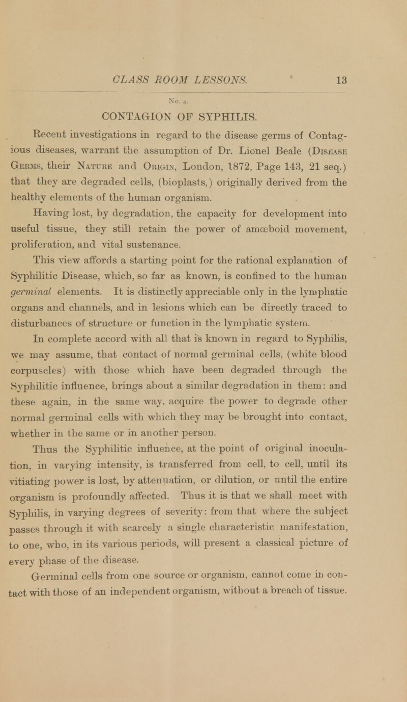 No. 4. CONTAGION OF SYPHILIS. Recent investigations in regard to the disease germs of Contag- ious diseases, warrant the assumption of Dr. Lionel Beale (Disease Germs, their Nature and Origin, London, 1872, Page 143, 21 seq.) that they are degraded cells, (bioplasts,) originally derived from the healthy elements of the human organism. Having lost, by degradation, the capacity for development into useful tissue, they still retain the power of amoeboid movement, proliferation, and vital sustenance. This view affords a starting point for the rational explanation of Syphilitic Disease, which, so far as known, is confined to the human germinal elements. It is distinctly appreciable only in the lymphatic organs and channels, and in lesions which can be directly traced to disturbances of structure or function in the lymphatic system. In complete accord with all that is known in regard to Syphilis, we may assume, that contact of normal germinal cells, (white blood corpuscles) with those which have been degraded through the Syphilitic influence, brings about a similar degradation in them: and these again, in the same way, acquire the power to degrade other normal germinal cells with which they may be brought into contact, whether in the same or in another person. Thus the Syphilitic influence, at the point of original inocula- tion, in varying intensity, is transferred from cell, to cell, until its vitiating power is lost, by attenuation, or dilution, or until the entire organism is profoundly affected. Thus it is that we shall meet with Syphilis, in varying degrees of severity: from that where the subject passes through it with scarcely a single characteristic manifestation, to one, who, in its various periods, will present a classical picture of every phase of the disease. Germinal cells from one source or organism, cannot come in con- tact with those of an independent organism, without a breach of tissue.