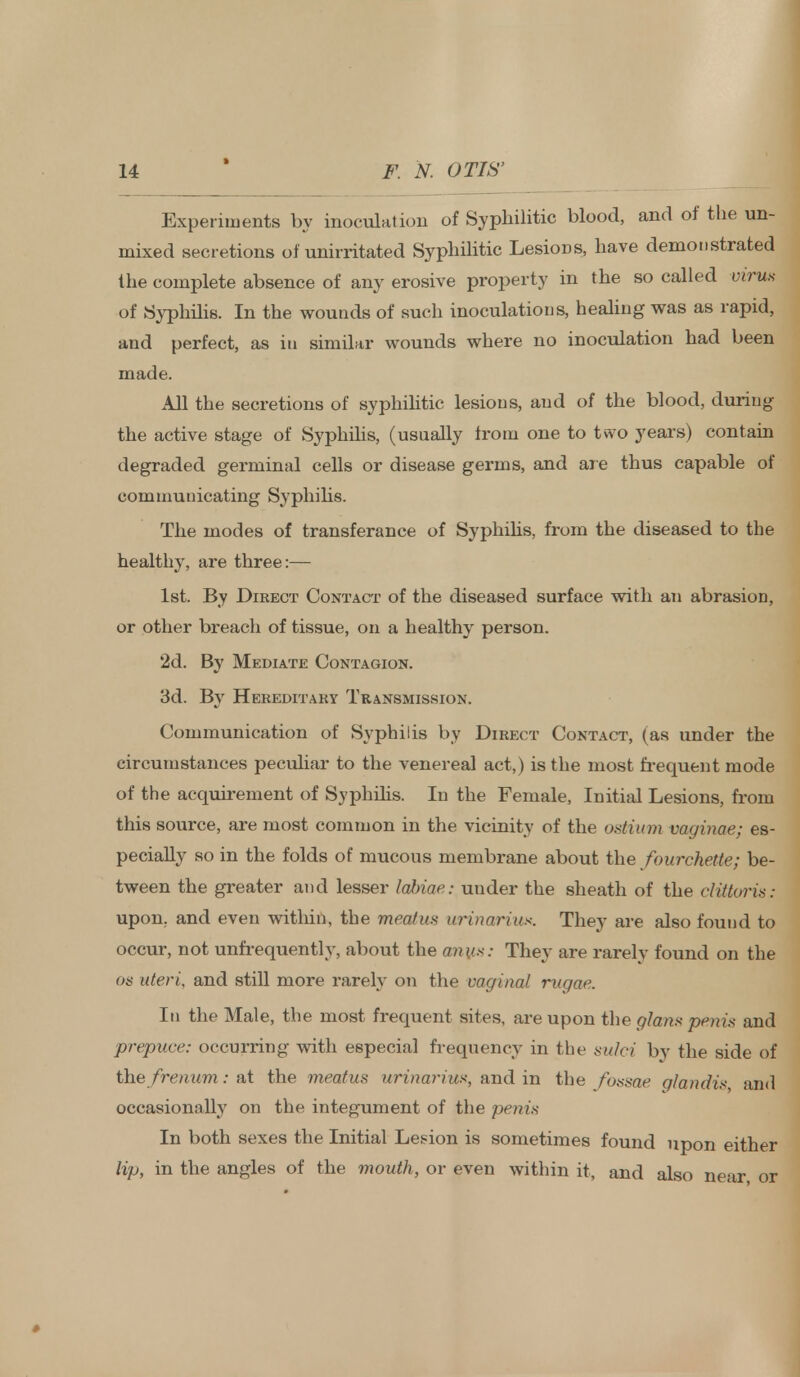 Experiments by inoculation of Syphilitic blood, and of the un- mixed secretions of unirritated Syphilitic Lesions, have demonstrated the complete absence of any erosive property in the so called virus of Syphilis. In the wounds of such inoculations, healing was as rapid, and perfect, as in similar wounds where no inoculation had been made. All the secretions of syphilitic lesions, and of the blood, during the active stage of Syphilis, (usually from one to two years) contain degraded germinal cells or disease germs, and are thus capable of communicating Syphilis. The modes of transferance of Syphilis, from the diseased to the healthy, are three:— 1st. By Direct Contact of the diseased surface with an abrasion, or other breach of tissue, on a healthy person. 2d. By Mediate Contagion. 3d. By Hereditary Transmission. Communication of Syphilis by Direct Contact, (as under the circumstances peculiar to the venereal act,) is the most frequent mode of the acquirement of Syphilis. In the Female, Initial Lesions, from this source, are most common in the vicinity of the ostium vaginae; es- pecially so in the folds of mucous membrane about the fourchette; be- tween the greater and lesser labiae: under the sheath of the clittoris: upon, and even within, the meatus urinarius. They are also found to occur, not unfrequently, about the anus: They are rarely found on the os uteri, and still more rarely on the vaginal rugae. In the Male, the most frequent sites, are upon the ghns penis and prepuce: occurring with especial frequency in the sulci by the side of the frenum: at the meatus urinarius, and in the fossae glandis and occasionally on the integument of the penis In both sexes the Initial Lesion is sometimes found upon either lip, in the angles of the mouth, or even within it, and also near or