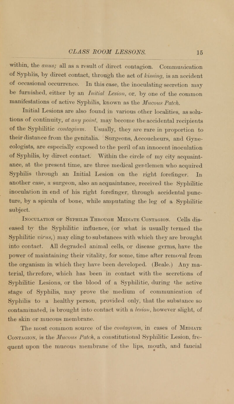 within, the anus; all as a result of direct contagion. Communication of Syphlis, by direct contact, through the act of kissing, is an accident of occasional occurrence. In this case, the inoculating secretion may be furnished, either by an Initial Lesion, or, by one of the common manifestations of active Syphilis, known as the Mucous Patch. Initial Lesions are also found in various other localities, as solu- tions of continuity, at any point, may become the accidental recipients of the Syphilitic contagium. Usually, they are rare in proportion to their distance from the genitalia. Surgeons, Accoucheurs, and Gyne- cologists, are especially exposed to the peril of an innocent inoculation of Syphilis, by direct contact, Within the circle of my city acquaint- ance, at the present time, are three medical gentlemen who acquired Syphilis through an Initial Lesion on the right forefinger. In another case, a surgeon, also an acquaintance, received the Syphilitic inoculation in end of his right forefinger, through accidental punc- ture, by a spicula of bone, while amputating the leg of a Syphilitic subject. Inoculation of Syphilis Through Mediate Contagion. Cells dis- eased by the Syphilitic influence, (or what is usually termed the Syphilitic virus,) may cling to substances with which they are brought into contact. All degraded animal cells, or disease germs, have the power of maintaining their vitality, for some, time after removal from the organism in which they have been developed. (Beale.) Any ma- terial, therefore, which has been in contact with the secretions of Syphilitic Lesions, or the blood of a Syphilitic, during the active stage of Syphilis, may prove the medium of communication of Syphilis to a healthy person, provided only, that the substance so contaminated, is brought into contact with a lesion, however slight, of the skin or mucous membrane. The most common source of the contagium, in cases of Mediate Contagion, is the Mucous Patch, a constitutional Syphilitic Lesion, fre- quent upon the mucous membrane of the lips, mouth, and faucial