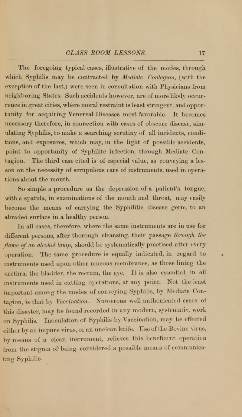 The foregoing typical cases, illustrative of the modes, through which Syphilis may be contracted by Mediate Contagion, (with the exception of the last,) were seen in consultation with Physicians from neighboring States. Such accidents however, are of more likely occur- rence in great cities, where moral restraint is least stringent, and oppor- tunity for acquiring Venereal Diseases most favorable. It becomes necessary therefore, in connectiou with cases of obscure disease, sim- ulating Syphilis, to make a searching scrutiny of all incidents, condi- tions, and exposures, which may, in the light of possible accidents, point to opportunity of Syphihtc infection, through Mediate Con- tagion. The third case cited is of especial value, as conveying a les- son on the necessity of scrupulous care of instruments, used in opera- tions about the mouth. So simple a procedure as the depression of a patient's tongue, with a spatula, in examinations of the mouth and throat, may tasily become the means of carrying the Syphilitic disease germ, to an abraded surface in a healthy person. In all cases, therefore, where the same instruments are in use for different persons, after thorough cleansing, their passage throvgh the flame of an alcohol lamp, should be systematically practised after evtry operation. The same procedure is ecpaally indicated, in regard to instruments used upon other mucous membranes, as those lining the urethra, the bladder, the rectum, the eye. It is also essential, in all instruments used in cutting operations, at any point. Not the least important among the modes of conveying Syphilis, by Mediate Con- tagion, is that by Vaccination. Numerous well authenicated cases of this disaster, may be found recorded in any modern, systematic, work on Syphilis. Inoculation of Syphilis by Vaccination, may be effected either by an impure virus, or an unclean knife. Use of the Bovine virus, by means of a clean instrument, relieves this beneficent operation from the stigma of'being considered a possible means of communica- ting Syphilis.