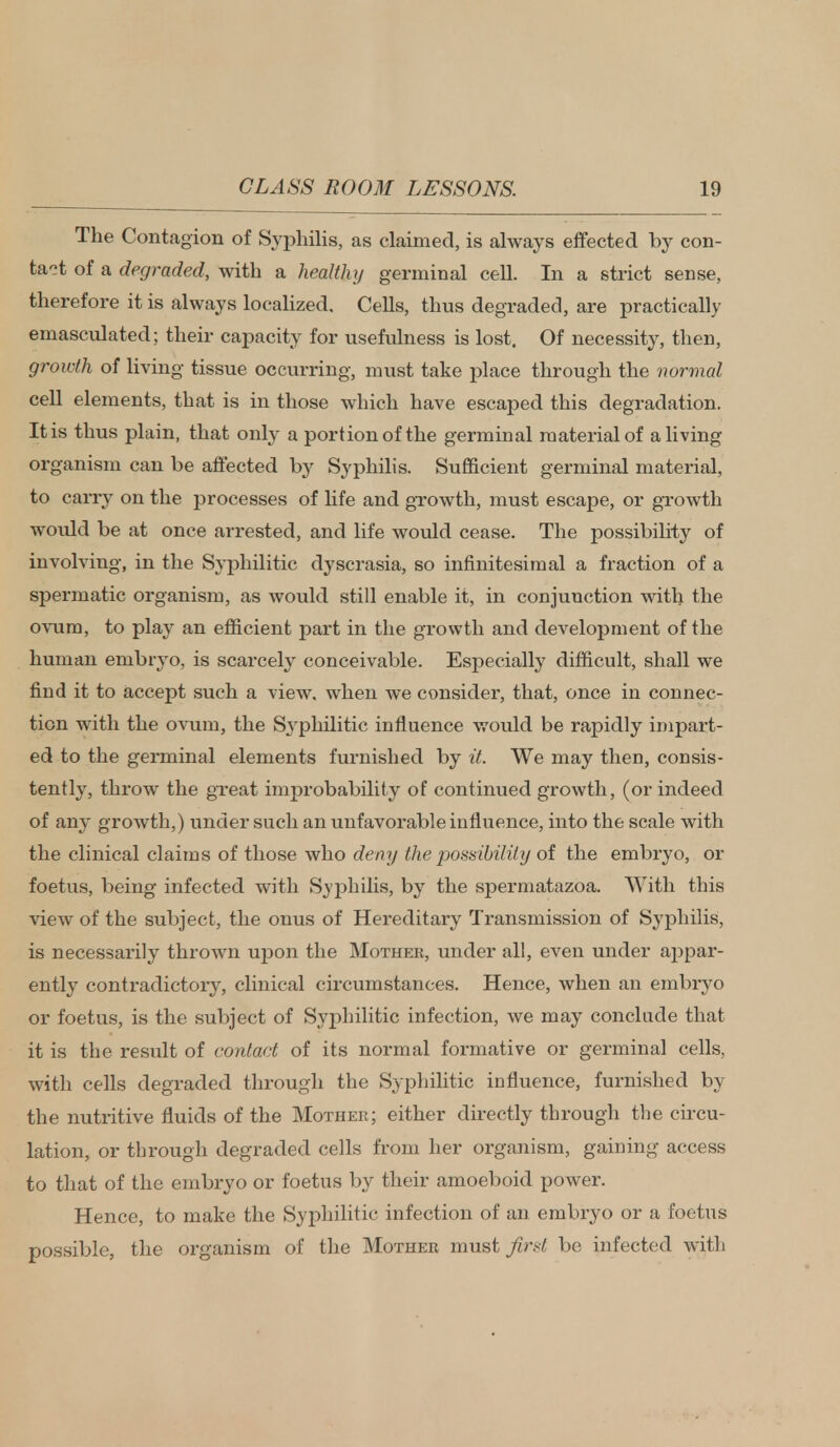 The Contagion of Syphilis, as claimed, is always effected by con- tact of a degraded, with a healthy germinal cell. In a strict sense, therefore it is always localized. Cells, thus degraded, are practically emasculated; their capacity for usefulness is lost. Of necessity, then, growth of living tissue occurring, must take place through the normal cell elements, that is in those which have escaped this degradation. It is thus plain, that only a portion of the germinal material of a living organism can be affected by Syphilis. Sufficient germinal material, to carry on the processes of hfe and growth, must escape, or growth would be at once arrested, and life would cease. The possibility of involving, in the Syphilitic dyscrasia, so infinitesimal a fraction of a spermatic organism, as would still enable it, in conjunction with the ovum, to play an efficient part in the growth and development of the human embryo, is scarcely conceivable. Especially difficult, shall we find it to accept such a view, when we consider, that, once in connec- tion with the ovum, the Syphilitic influence would be rapidly impart- ed to the germinal elements furnished by it. We may then, consis- tently, throw the great improbability of continued growth, (or indeed of any growth,) under such an unfavorable influence, into the scale with the clinical claims of those who deny the possibility of the embryo, or foetus, being infected with Syphilis, by the spermatazoa. With this view of the subject, the onus of Hereditary Transmission of Syphilis, is necessarily thrown upon the Mother, under all, even under appar- ently contradictory, clinical circumstances. Hence, when an embryo or foetus, is the subject of Syphilitic infection, we may conclude that it is the result of contact of its normal formative or germinal cells, with cells degraded through the Syphilitic influence, furnished by the nutritive fluids of the Mother; either directly through the circu- lation, or through degraded cells from her organism, gaining access to that of the embryo or foetus by their amoeboid power. Hence, to make the Syphilitic infection of an embryo or a foetus possible, the organism of the Mother must first be infected with