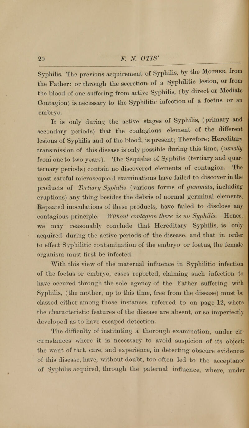 Syphilis. The previous acquirement of Syphilis, by the Mother, from the Father: or through the secretion of a Syphilitic lesion, or from the blood of one suffering from active Syphilis, (by direct or Mediate Contagion) is necessary to the Syphilitic infection of a foetus or an embryo. It is only during the active stages of Syphilis, (primary and secondary periods) that the contagious element of the different lesions of Syphilis and of the blood, is present; Therefore; Hereditary transmission of this disease is only possible during this time, {usually from* one to two years). The Sequelae of Syphilis (tertiary and quar- ternary periods) contain no discovered elements of contagion. The most careful microscopical examinations have failed to discover in the products of Tertiary Syphilis (various forms of gummata, including eruptions) any thing besides the debris of normal germinal elements. Repeated inoculations of these products, have failed to disclose any contagious principle. Without contagion there is no Syphilis. Hence, we may reasonably conclude that Hereditary Syphilis, is only acquired during the active periods of the disease, and that in order to effect Syphilitic contamination of the embryo or foetus, the female organism must first be infected. With this view of the maternal influence in Syphilitic infection of the foetus or embryo, cases reported, claiming such infection to have occured through the sole agency of the Father suffering with Syphilis, (the mother, up to this time, free from the disease) must be classed either among those instances referred to on page 12, where the characteristic features of the disease are absent, or so imperfectly develoj>ed as to have escaped detection. The difficulty of instituting a thorough examination, under cir- cumstances where it is necessary to avoid suspicion of its object; the want of tact, care, and experience, in detecting obscure evidences of this disease, have, without doubt, too often led to the acceptance of Syphilis acquired, through the paternal influence, where, under