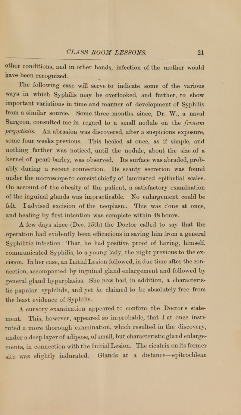 other conditions, and in other hands, infection of the mother would have been recognized. The following case will serve to indicate some of the various ways in which Syphilis may be overlooked, and further, to show important variations in time and manner of development of Syphilis from a similar source. Some three mouths since, Dr. W., a naval Surgeon, consulted me in regard to a small nodule on the frenum preputial is. An abrasion was discovered, after a suspicious exposure, some four weeks previous. This healed at once, as if simple, and nothing farther was noticed, until (he nodule, about the size .of a kernel of pearl-barley, was observed. Its surface was abraded, prob- ably during a recent connection. Its scanty secretion was found under the microscope to consist chiefly of laminated epithelial scales. On account of the obesity of the patient, a satisfactory examination of the inguinal glands was impracticable. No enlargement could be felt. I advised excision of the neoplasm. This was c'one at once, and healing by first intention was complete within 48 hours. A few days since (Dec. 15th) the Doctor called to say that the operation had evidently been efficacious in saving him from a general Syphilitic infection: That, he had positive proof of having, himself, communicated Syphilis, to a young lady, the night previous to the ex- cision. In her case, an Initial Lesion followed, in due time after the con- nection, accompanied by inguinal gland enlargement and followed by general gland hyperplasias. She now had, in addition, a characteris- tic papular syphilide, and yet he claimed to be absolutely free from the least evidence of Syphilis. A cursory examination appeared to confirm the Doctor's state- ment. This, however, appeared so improbable, that I at once insti- tuted a more thorough examination, which resulted in the discovery, under a deep layer of adipose, of small, but characteristic gland enlarge- ments, in connection with the Initial Lesion. The cicatrix on its former site was slightly indurated. Glands at a distance—epitrochlean