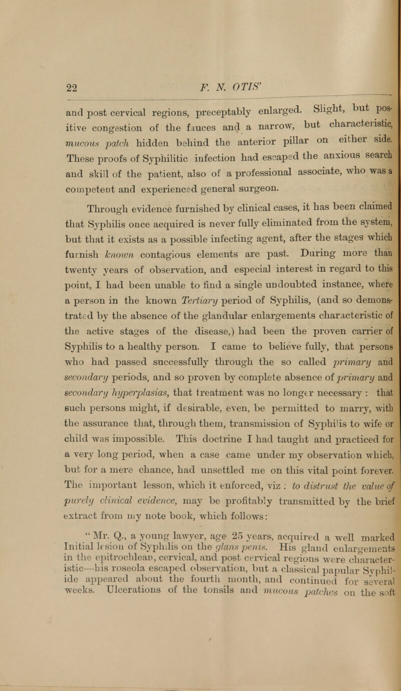 and post cervical regions, preceptably enlarged. Slight, but pos- itive congestion of the fauces and a narrow, but characteristic, mucous patch hidden behind the anterior pillar on either side. These proofs of Syphilitic infection had escaped the anxious search and skill of the patient, also of a professional associate, who was a competent and experienced general surgeon. Through evidence furnished by clinical cases, it has been claimed that Syphilis once acquired is never fully eliminated from the system, but that it exists as a possible infecting agent, after the stages whicL furnish known contagious elements are past. During more than twenty years of observation, and especial interest in regard to this point, I had been unable to find a single undoubted instance, where a person in the known Tertiary period of Syphilis, (and so demons- trated by the absence of the glandular enlargements characteristic of the active stages of the disease,) had been the proven carrier of Syphilis to a healthy person. I came to believe fully, that persons who had passed successfully through the so called primary and secondary periods, and so proven by complete absence oljjrimary and secondary hxjperplasias, that treatment was no longer necessary : that such persons might, if desirable, even, be permitted to marry, with the assurance that, through them, transmission of Syphilis to wife or child was impossible. This doctrine I had taught and practiced for a very long period, when a case came under my observation which, but for a mere chance, had unsettled me on this vital point forever. The important lesson, which it enforced, viz : to distrust the value of purely clinical evidence, may be profitably transmitted by the brief extract from my note book, which follows: Mr. Q., a young lawyer, age 25 years, acquired a well marked Initial ksiou of Syphilis on the gl&ns penis. His gland enlargements in the epitrochlean, cervical, and post cervical regions were character- istic—his roseola escaped observation, but a classical papular Svphia ide appeared about the fourth month, and continued for several weeks. Ulcerations of the tonsils and mucous patches on the soft