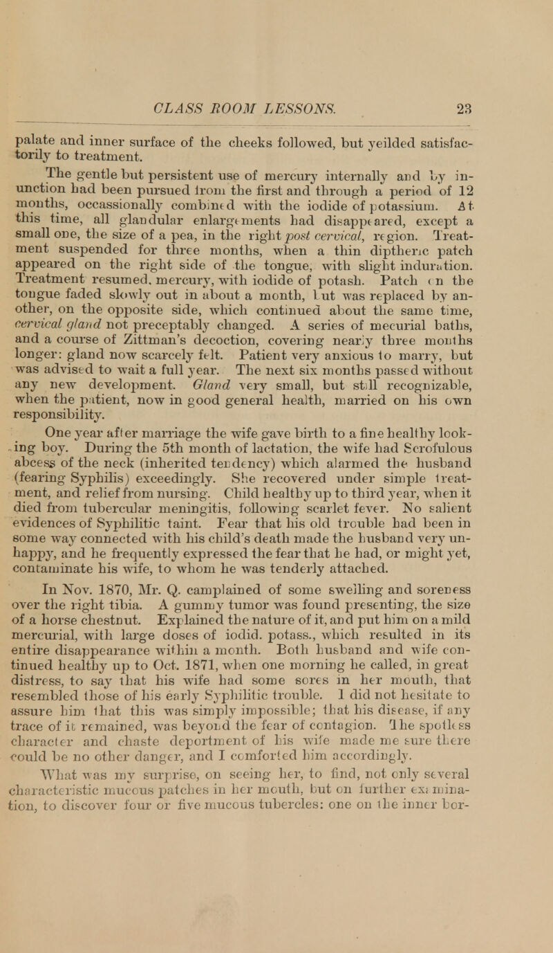 palate and inner surface of the cheeks followed, but yeilded satisfac- torily to treatment. The gentle but persistent use of mercury internally and by in- unction had been pursued lroni the first and through a period of 12 months, occassionally combined with the iodide of potassium. At this time, all glandular enlargements had disappeared, except a small one, the size of a pea, in the right post cervical, region. Treat- ment suspended for three months, when a thin dipthenc patch appeared on the right side of the tongue, with slight induration. Treatment resumed, mercury, with iodide of potash. Patch ( n the tongue faded slowly out in about a month, I ut was replaced by an- other, on the opposite side, which continued about the same time, cervical gland not preceptably changed. A series of mecurial baths, and a course of Zittman's decoction, covering nearly three months longer: gland now scarcely felt. Patient very anxious to marry, but was advised to wait a full year. The next six months passed without any new development. Gland very small, but still recognizable, when the patient, now in good general health, married on his own responsibility. One year after marriage the wife gave birth to a fine healthy look- ing boy. During the 5th month of lactation, the wife had Scrofulous abcess of the neck (inherited tendency) which alarmed the husband (fearing Syphilis) exceedingly. She recovered under simple treat- ment, and relief from nursing. Child healthy up to third year, when it died from tubercular meningitis, following scarlet fever. No salient evidences of Syphilitic taint. Fear that his old trouble had been in some way connected with his child's death made the husbanel very un- happy, and he frequently expressed the fear that he had, or might yet, contaminate his wife, to whom he was tenderly attached. In Nov. 1870, Mr. Q. camplained of some swelling and soreness over the right tibia. A gummy tumor was found presenting, the size of a horse chestnut. Explained the nature of it, and put him on a mild mercurial, with large doses of iodid. potass., which resulted in its entire disappearance within a month. Both husband and wife con- tinued healthy up to Oct. 1871, when one morning he called, in great distress, to say that his wife had some sores in her mouth, that resembled those of his early Syphilitic trouble. 1 did not hesitate to assure him that this was simply impossible; that his disease, if any trace of it remained, was beyond the fear of contagion. Hie spotless character and chaste deportment of his wife made me sure tLere could be no other danger, and I comforted him accordingly. What was my surprise, on seeing her, to find, not only several characteristic mucous jDatches in her mouth, but on further ex; ruina- tion, to discover four or five mucous tubercles: one on the inner bor-