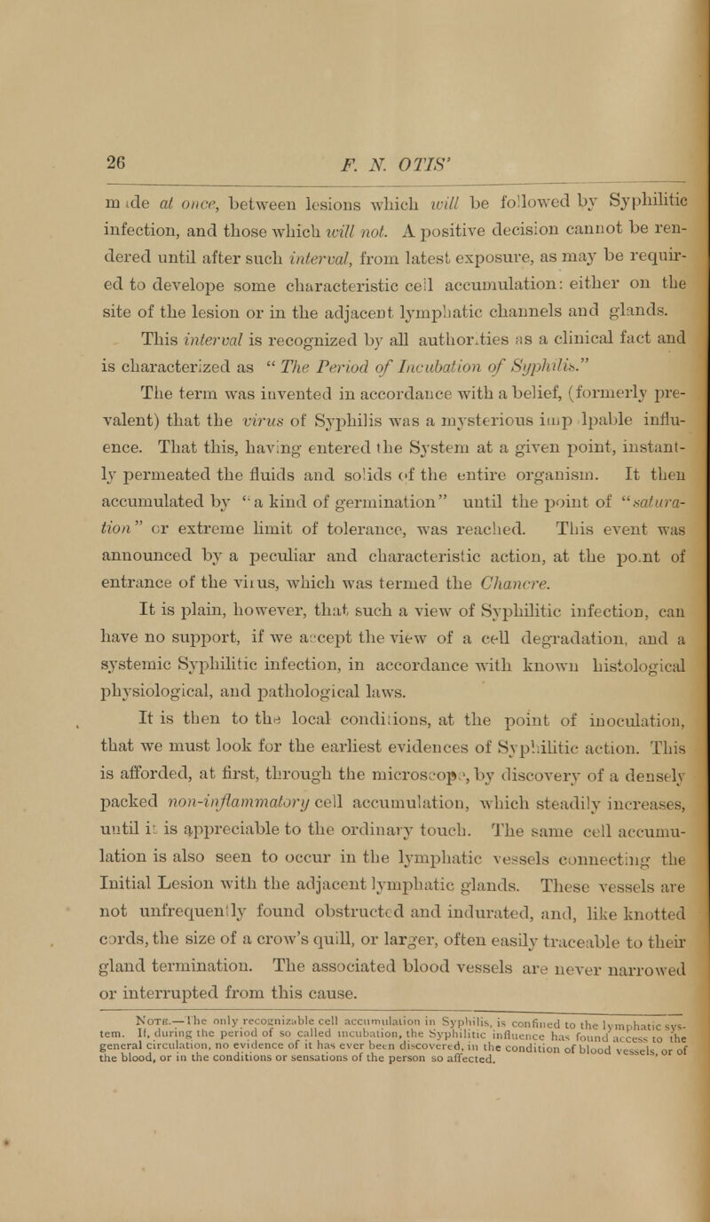 m tde at once, between lesions which will be followed by Syphilitic infection, and those which will not. A positive decision cannot be ren- dered until after such interval, from latest exposure, as may be requir- ed to develope some characteristic ceil accumulation: either on the site of the lesion or in the adjacent lymphatic channels and glands. This interval is recognized by all authorities as a clinical fact and is characterized as  The Period of Incubation of SyphiUss. The term was invented in accordance with a belief, (formerly pre- valent) that the virus of Syphilis was a mysterious imp lpable influ- ence. That this, having entered the System at a given point, instant- ly permeated the fluids and solids of the entire organism. It then accumulated by a kind of germination until the point of satura- tion or extreme limit of tolerance, was reached. This event was announced by a peculiar and characteristic action, at the po.nt of entrance of the vims, which was termed the Chancre. It is plain, however, that such a view of Syphilitic infection, can have no support, if we accept the view of a cell degradation, and a systemic Syphilitic infection, in accordance with known histological physiological, and pathological laws. It is then to the local conditions, at the point of inoculation, that we must look for the earliest evidences of Syphilitic action. This is afforded, at first, through the microscope, by discovery of a densely packed non-inflammatory cell accumulation, which steadilyincreas.es, until it is appreciable to the ordinary touch. The same cell accumu- lation is also seen to occur in the lymphatic vessels connecting the Initial Lesion with the adjacent lymphatic glands. These vessels are not unfrequenily found obstructed and indurated, and, like knotted cords, the size of a crow's quill, or larger, often easily traceable to their gland termination. The associated blood vessels are never narrowed or interrupted from this cause. Note.—t he only recognizable cell accumulation in Syphilis, is confined to the lymphatic sys- tem. It, during the period of so called incubation, the Syphilitic influence has found access to the general circulation, no evidence of it has ever been discovered, in the condition of blood vessels or of the blood, or in the conditions or sensations of the person so affected.