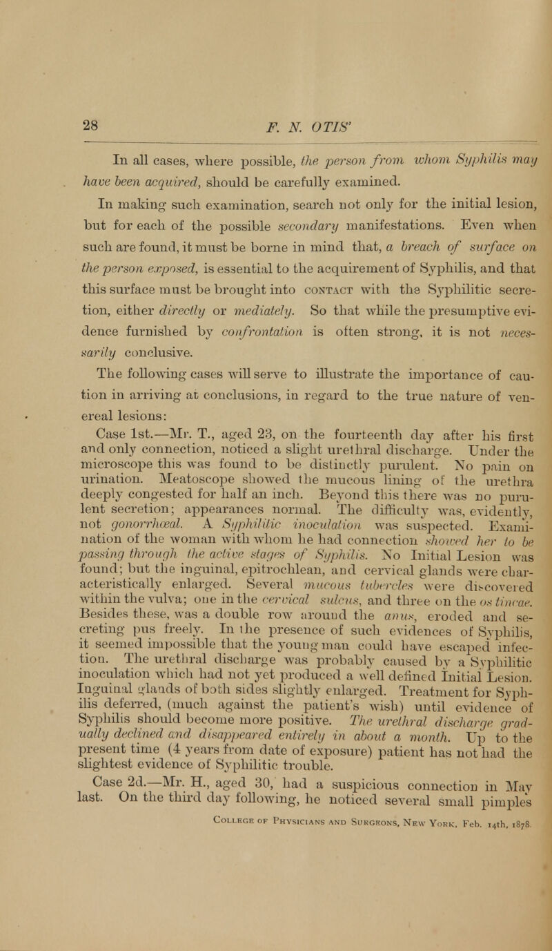 In all cases, where possible, the person from whom Syphilis may have been acquired, should be carefully examined. In making such examination, search not only for the initial lesion, but for each of the possible secondary manifestations. Even when such are found, it must be borne in mind that, a breach of surface on the person exposed, is essential to the acquirement of Syphilis, and that this surface must be brought into contact with the Syphilitic secre- tion, either directly or mediately. So that while the presumptive evi- dence furnished by confrontation is often strong, it is not neces- sarily conclusive. The following cases will serve to illustrate the importance of cau- tion in arriving at conclusions, in regard to the true nature of ven- ereal lesions: Case 1st.—Mr. T., aged 23, on the fourteenth day after his first and only connection, noticed a slight urethral discharge. Under the microscope this was found to be distinctly purulent. No pain on urination. Meatoscope showed the mucous lining of the urethra deeply congested for half an inch. Beyond this there was no puru- lent secretion; appearances normal. The difficulty was, evidently, not gonorrhoea!. A Syphilitic inoculation was suspected. Exami- nation of the woman with whom he had connection showed her to be passing through the active stages of Syphilis. No Initial Lesion was found; but the inguinal, epitrochlean, and cervical glands were char- acteristically enlarged. Several mucous tubercles were discovered within the vulva; one in the cervical sulcus, and three on the os iincae. Besides these, was a double row around the anus, eroded and se- creting pus freely. In the presence of such evidences of Syphilis, it seemed impossible that the young man could have escaj:>ed infec- tion. The urethral discharge was probably caused by a Svphilitic inoculation which had not yet produced a w ell defined Initial Lesion. Inguinal glands of both sides slightly enlarged. Treatment for Syph- ilis deferred, (much against the patient's wish) until evidence of Syphilis should become more positive. The urethral discharge grad- ually declined and disappeared entirely in about a month. Up to the present time (4 years from date of exposure) patient has not had the slightest evidence of Syphilitic trouble. Case 2d.—Mr. H., aged 30, had a suspicious connection in May last. On the third day following, he noticed several small pimple's