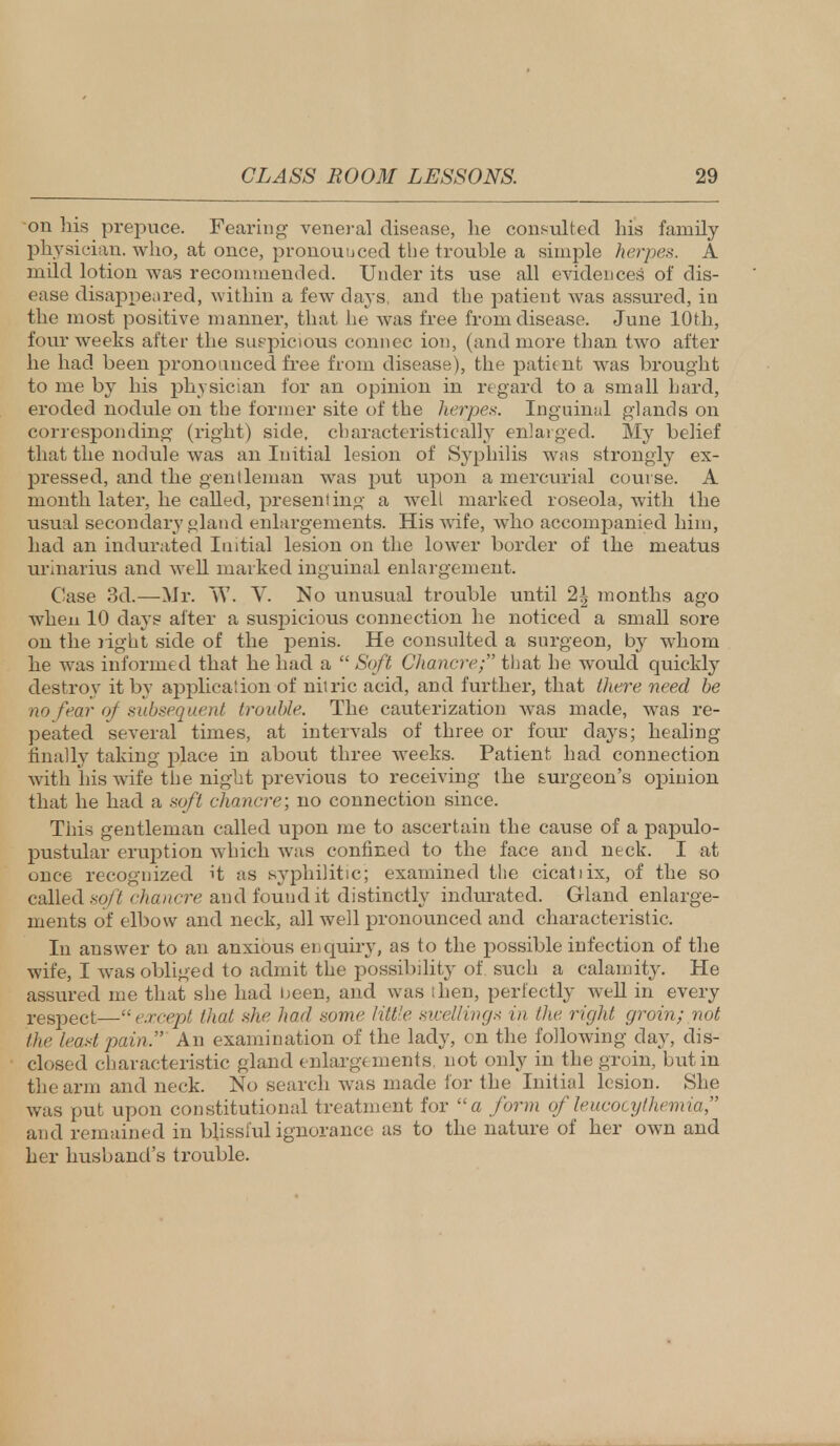 on his prepuce. Fearing veneral disease, he consulted his family physician, who, at once, pronounced the trouble a simple herpes. A mild lotion was recommended. Under its use all evidences' of dis- ease disappeared, within a few days, and the patient was assured, in the most positive manner, that he was free from disease. June 10th, four weeks after the suspicious connec ion, (and more than two after he had been pronounced free from disease), the patient was brought to me by his physician for an opinion in regard to a small hard, eroded nodule on the former site of the herpes. Inguinal glands on corresponding (right) side, characteristically enlarged. My belief that the nodule was an Initial lesion of Syphilis was strongly ex- pressed, and the gentleman was put upon a mercurial course. A month later, he called, presenting a well marked roseola, with the usual secondary gland enlargements. His wife, who accompanied him, had an indurated Initial lesion on the lower border of the meatus urinarius and well marked inguinal enlargement. Case 3d.—Mr. W. V. No unusual trouble until 2| months ago when 10 days after a suspicious connection he noticed a small sore on the right side of the penis. He consulted a surgeon, by whom he was informed that he had a  Soft Chancre that he would quickly destroy it by application of nitric acid, and further, that there need be no fear of subsequent trouble. The cauterization was made, was re- peated several times, at intervals of three or four days; healing finally taking place in about three weeks. Patient had connection with his wife the night previous to receiving the surgeon's opinion that he had a soft chancre; no connection since. This gentleman called upon me to ascertain the cause of a papulo- pustular eruption which was confined to the face and neck. I at once recognized it as syphilitic; examined the cicatiix, of the so called soft chancre and fouud it distinctly indurated. Gland enlarge- ments of elbow and neck, all well pronounced and characteristic. In answer to an anxious enquiry, as to the possible infection of the wife, I was obliged to admit the possibility of such a calamity. He assured me that she had been, and was then, perfectly well in every respect—except that she had some little swellings in the right groin; not the least pain. An examination of the lady, on the following day, dis- closed characteristic gland enlargements, not only in the groin, but in the arm and neck. No search wTas made for the Initial lesion. She was put upon constitutional treatment for a form of leucocythemia, and remained in blissful ignorance as to the nature of her own and her husband's trouble.