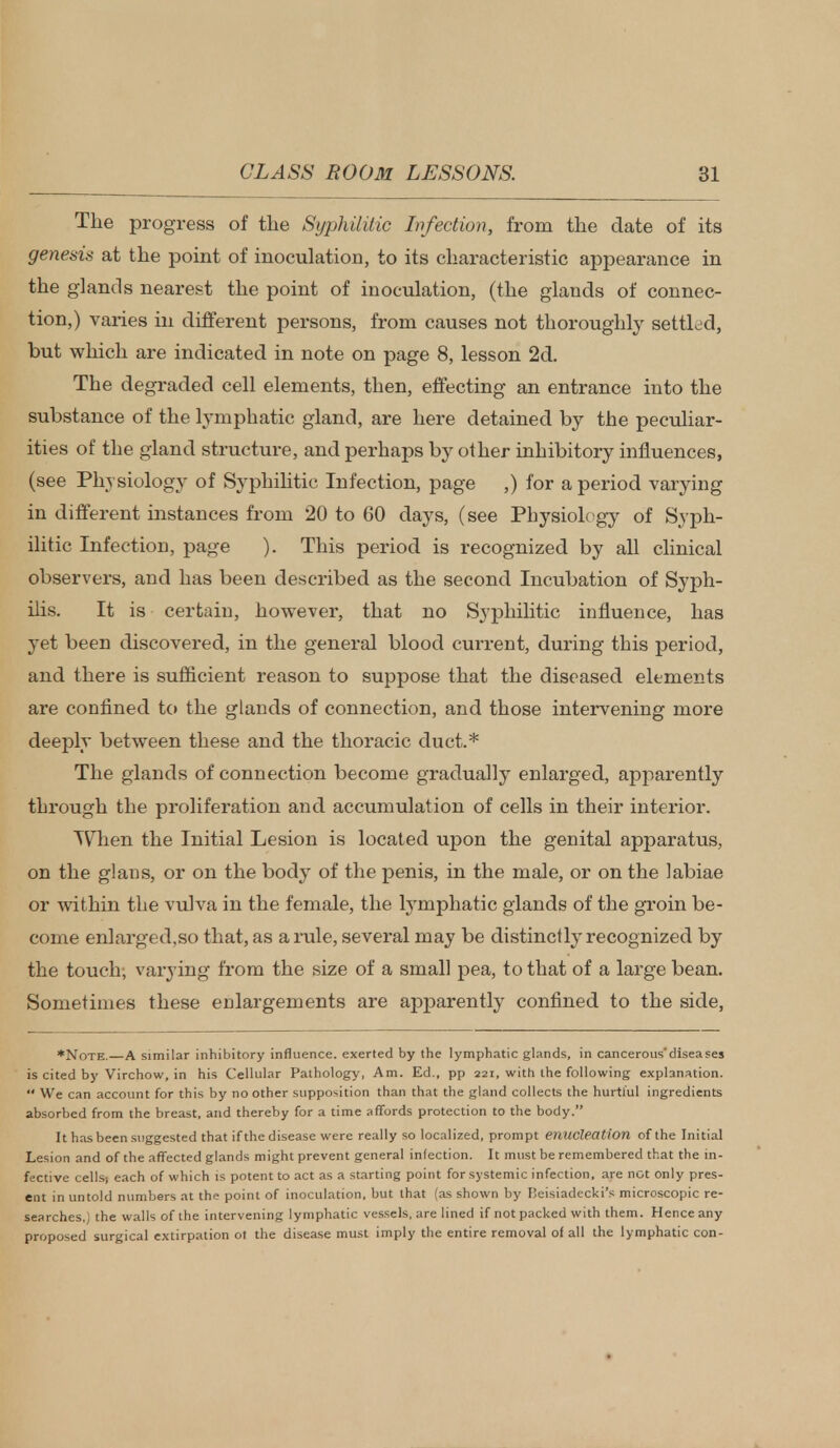 The progress of the Syphilitic Infection, from the date of its genesis at the point of inoculation, to its characteristic appearance in the glands nearest the point of inoculation, (the glands of connec- tion,) varies in different persons, from causes not thoroughly settled, but which are indicated in note on page 8, lesson 2d. The degraded cell elements, then, effecting an entrance into the substance of the lymphatic gland, are here detained by the peculiar- ities of the gland structure, and perhaps by other inhibitory influences, (see Physiology of Syphilitic Infection, page ,) for a period varying in different instances from 20 to 60 days, (see Physiology of Syph- ilitic Infection, page ). This period is recognized by all clinical observers, and has been described as the second Incubation of Syph- ilis. It is certain, however, that no Syphilitic influence, has yet been discovered, in the general blood current, during this period, and there is sufficient reason to suppose that the diseased elements are confined to the glands of connection, and those intervening more deeply between these and the thoracic duct.* The glands of connection become gradually enlarged, apparently through the proliferation and accumulation of cells in their interior. When the Initial Lesion is located upon the genital apparatus, on the glans, or on the body of the penis, in the male, or on the labiae or within the vulva in the female, the lymphatic glands of the groin be- come enlarged.so that, as a rule, several may be distinctly recognized by the touch; varying from the size of a small pea, to that of a large bean. Sometimes these enlargements are apparently confined to the side, ♦Note. A similar inhibitory influence, exerted by the lymphatic glands, in cancerous'diseases is cited by Virchow, in his Cellular Pathology, Am. Ed., pp 221, with the following explanation.  We can account for this by no other supposition than that the gland collects the hurtful ingredients absorbed from the breast, and thereby for a time affords protection to the body. It has been suggested that if the disease were really so localized, prompt enucleation of the Initial Lesion and of the affected glands might prevent general infection. It must be remembered that the in- fective cells! each of which is potent to act as a starting point for systemic infection, are not only pres- ent in untold numbers at the point of inoculation, but that (as shown by Beisiadecki's microscopic re- searches,) the walls of the intervening lymphatic vessels, are lined if not packed with them. Hence any proposed surgical extirpation ot the disease must imply the entire removal of all the lymphatic con-