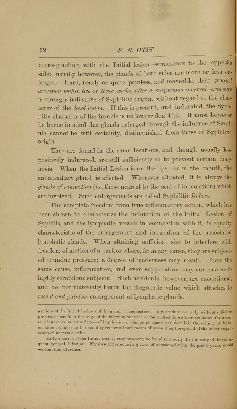 corresponding with the Initial lesion—sometimes to the opposite side: visually however, the glands of both sides are more or less en- larged. Hard, nearly or quite painless, and moveable, their gradud accession within two or three weeks, after a suspicious venereal exposure is strongly indicative of Syphilitic origin, without regard to the char- acter of the local lesion. If this is present, and indurated, the Syph- ilitic character of the trouble is no longer doubtful. It must however be borne in mind that glands enlarged through the influence of Scrof- ula, cannot be with certainty, distinguished from those of Syphilitic origin. They are found in the same locations, and though usually less positively indurated, are still sufficiently so to prevent certain diag- nosis. When the Initial Lesion is on the lips, or in the mouth, the submaxillary gland is affected. Wherever situated, it is always the glands of connection (i.e. those nearest to the seat of inoculation) which are involved. Such enlargements are called Syphilitic Buboes. The complete freedom from true inflammatory action, which has been shown to characterize the induration of the Initial Lesion of Syphilis, and the lymphatic vessels in connection with it, is equally characteristic of the enlargement and induration of the associated lymphatic glands. When attaining sufficient size to interfere with freedom of motion of a part, or where, from any cause, they are subject- ed to undue pressure; a degree of tenderness may result. From the same cause, inflammation, and even suppuration, may surperveneifl highly scrofulous subjects. Such accidents, however, are exceptional, and do not materially lessen the diagnostic value which attaches to recent and painless enlargement of lymphatic glands. neclions of the Initial Lesion and the g'ands of connection. A procedure not only without sufficient promise of benefit at this stage of the infection,but even at the earliest date after inoculation, the neces- sary icnorance as to the degree of implication of the lymph spaces and vessels in the vicinity of the in- oculation, would in all probability render all such means of preventing the spread of the infective pro- cesses of uncertain value. Early excision of the Initial Lesion, may however, be found to modify the intensity of the subse- quent general Infection. My own experience in 9 cases of excision, during the past 8 years, would warrant this inference.