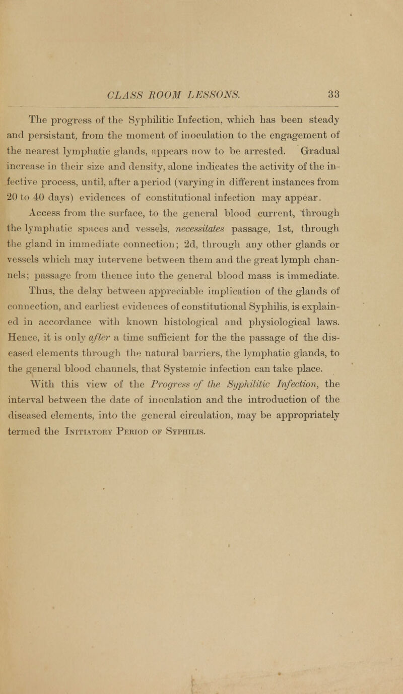 The progress of the Syphilitic; Infection, which has been steady and persistant, from the moment of inoculation to the engagement of the nearest lymphatic glands, appears now to be arrested. Gradual increase in their size and density, alone indicates the activity of the in- fective process, until, after a period (varying in different instances from 20 to 40 days) evidences of constitutional infection may appear. Access from the surface, to the general blood current, through the lymphatic spaces and vessels, necessitates passage, 1st, through the gland in immediate connection; 2d, through any other glands or vessels which may intervene between them and the great lymph chan- nels; passage from thence into the general blood mass is immediate. Thus, the delay between appreciable implication of the glands of connection, and earliest evidences of constitutional Syphilis, is explain- ed in accordance with known histological and physiological laws. Hence, it is only after a time sufficient for the the passage of the dis- eased elements through the natural barriers, the lymphatic glands, to the general blood channels, that Systemic infection can take place. With this view of the Progress of the Syphilitic Infection, the interval between the date of inoculation and the introduction of the diseased elements, into the general circulation, may be appropriately termed the Initiatory Period of Syphilis.