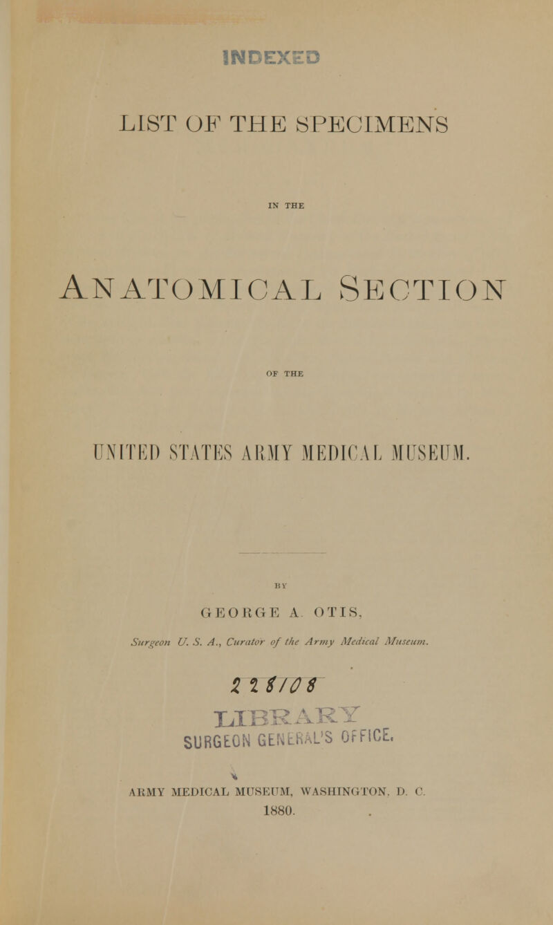 INDEXED LIST OF THE SPECIMENS IN THE Anatomical Section OF THE UNITED STATES ARMY MEDICAL MUSEUM. (1 EO RG E A OTIS, Surgeon U. S. A., Curator of the Army Medical Museum. Hit/OS LIBRARY SURGEON GENERAL'S OFFICE, ARMY MEDICAL MUSEUM, WASHINGTON. D. C. 1880.