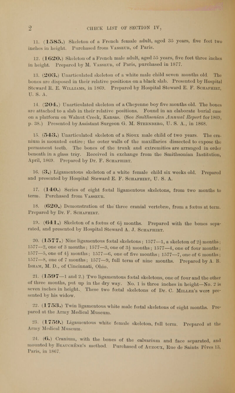 11. (1585.) Skeleton of a French female adult, aged 35 years, five feet two inches in height. Purchased from Vasseur, of Paris. 12. (1620.) Skeleton of a French male adult, aged 55 years, live feet three inches in height. Prepared by M. Vasseur, of Paris, purchased in 1877. 13. (203.) CTnarticulated skeleton of a white male child seven months old The bones are disposed in their relative positions on a black slab. Presented by Hospital Steward R. E. Williams, in 1869. Prepared by Hospital Steward E. F. Schafhirt, U. S. A. 11. (204.) Unarticulated skeleton of a Cheyenne boy five months old. The bones aio attached to a slab in their relative positions. Found in an elaborate burial case on a platform on Walnut Creek, Kansas. (See Smithsonian Annual Report for 186!), p. 38.) Presented by Assistant Surgeon G. M. Sternberg, U. S. A., in 18G8. 15. (543.) Unarticulated skeleton of a Sioux male child of two years. The cra- nium is mounted entire; the outer walls of the maxillaries dissected to expose the permanent teeth. The bones of the trunk and extremities are arranged in order beneath in a glass tray. Received in exchange from the Smithsonian Institution, April, 1869. Prepared by Dr. F. Schafhirt. 1G. (3.) Ligamentous skeleton of a white female child six weeks old. Prepared and presented by Hospital Steward E. F. Schafhirt, U. S. A. 17. (140.) Series of eight fcetal ligamentous skeletons, from two months to term. Purchased from Vasseur. 18. (020.) Demonstration of the three cranial vertebras, from a foetus at term. Prepared by Dr. F. Schafhirt. l!t. (041.) Skeleton of a foetus of <H months. Prepared with the bones sepa- rated, and presented by Hospital Steward A. J. Schafhirt. 20. (1577.) Nine ligamentous foetal skeletons ; 1577—1, a skeleton of 2^ months; 1577—2, one of 3 months; 1577—3, one of U months ; 1577—4, one of four months; 1577—5, one of U months; 1577—6, one of five months; 1577—7, one of 6 months; 1577—8, one of 7 months; 1577—9, full term of nine months. Prepared by A. B. Isham, M. D., of Cincinnati, Ohio. 21. (1597—1 and 2.) Two ligamentous foetal skeletons, one of four and the other of three months, put up in the dry way. No. 1 is three inches in height—No. 2 is seven inches in height. These two foetal skeletons of Dr. C. Miller's were pre- sented by his widow. 22. (1753.) Twin ligamentous white male foetal skeletons of eight months. Pre- pared at the Army Medical Museum. 23. (1759.) Ligamentous white female skeleton, full term. Prepared at tin- Army Medical Museum. 24. (O.) Cranium, with the bones of the calvarium and face separated, and mounted by BeauchSne's method. Purchased of Auzoux, Rue de Saints Peres 13, Paris, in 1867.