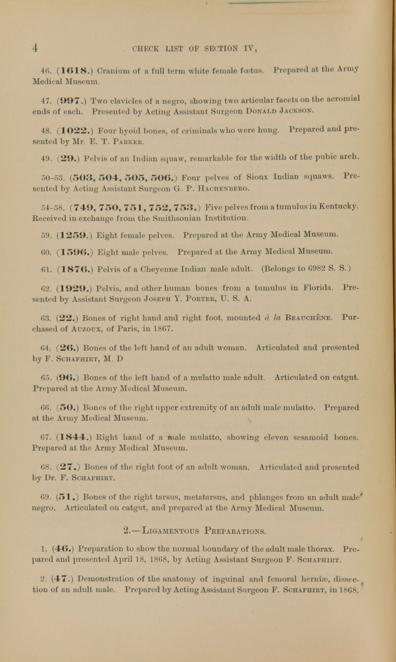 40. (1618.) Cranium of a full term white female foetus. Prepared at the Army Medical Museum. 4 7. (997.) Two clavicles of a negro, showing two articular facets on the acromial ends of each. Presented by Acting Assistant Surgeon Donald Jackson. 48. (1022.) Four hyoid bones, of criminals who were hung. Prepared and pre- sented by Mr. E. T. Parkkb. 49. (29.) Pelvis of an Indian squaw, remarkable for the width of the pubic arch. 50-53. (503, 504, 505, 506.) Four pelves of Sioux Indian squaws. Pre- sented by Acting Assistant Snrgeon G. P. Hachenbebg. 54-58. (741), 750, 751, 752, 753.) Five pelves from a tumulus in Kentucky. Keceived in exchange from the Smithsonian Institution. 59. (1259.) Eight female pelves. Prepared at the Army Medical Museum. 60. (1596.) Eight male pelves. Prepared at the Army Medical Museum. 61. (1876.) Pelvis of a Cheyenne Indian male adult. (Belongs to 6982 S. S.) (VI. (1929.) Pelvis, ami other human bones from a tumulus in Florida. Pre- sented by Assistant Surgeon Joseph Y. Pobtee, U. S. A. 63. (22.) Bones of right hand and right foot, mounted d la Beauchkne. Pur- chased of Auzoux, of Paris, in 1867. 64. (26.) Bones of the left hand of an adult woman. Articulated and presented by F. Schafhirt, M. D 65. (96.) Bones of the left hand of a mulatto male adult. Articulated on catgut. Prepared at the Army Medical Museum. 66. (50.) Bones of the right upper extremity of an adult male mulatto. Prepared at the Army Medical Museum. 07. (1844.) Bight hand of a male mulatto, showing eleven sesamoid bones. Prepared at the Army Medical Museum. 68. (27.) Bones of the right foot of an adult woman. Articulated and presented by Dr. F. Schafhibt. G9. (51.) Bones of the right tarsus, metatarsus, and phlanges from an adult male' negro. Articulated on catgut, and prepared at the Army Medical Museum. 2.—Ligamentous Preparations. 1. (46.) Preparation to show the normal boundary of the adult male thorax. Pre- pared and presented April 18, 1868, by Acting Assistant Surgeon F. Schafhibt. 2. (47.) Demonstration of the anatomy of inguinal and femoral hernias, dissec- tion of au adult male. Prepared by Acting Assistaid Surgeon F. Schafhirt, in 1868.