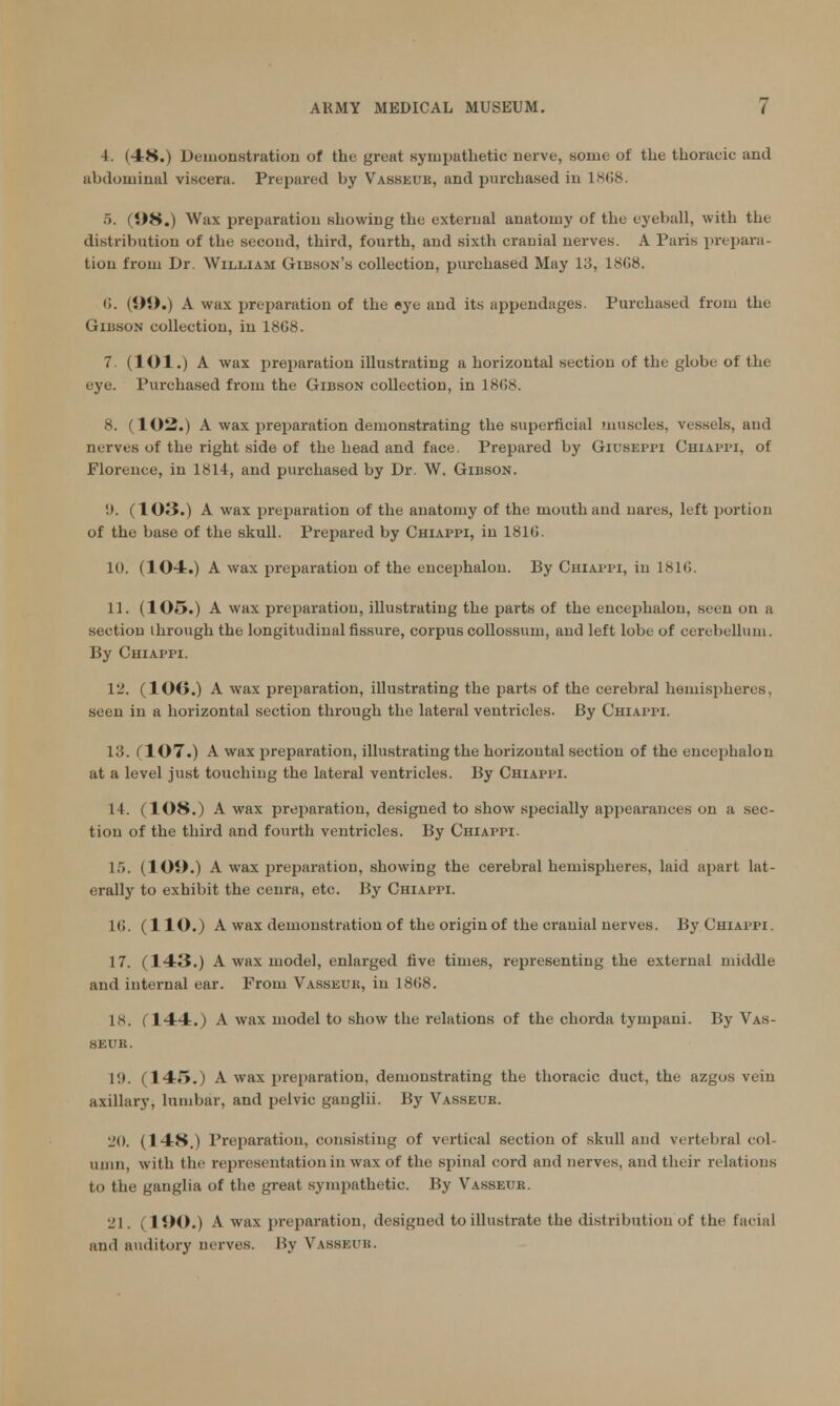 4. (48.) Demonstration of the great sympathetic nerve, some of the thoracic and abdominal viscera. Prepared by Vasseuk, and purchased in 1868. 6. (1)8.) Wax preparation showing the external anatomy of the eyeball, with the distribution of the second, third, fourth, and sixth cranial nerves. A Paris prepara- tion from Dr. William Gibson's collection, purchased May 13, 1808. (i. (OO.) A wax preparation of the eye and its appendages. Purchased from the Gibson collection, in 18G8. 7. (lOl.) A wax preparation illustrating a horizontal section of the globe of the eye. Purchased from the Gibson collection, in 18C8. 8. (102.) A wax preparation demonstrating the superficial muscles, vessels, and nerves of the right side of the head and face. Prepared by Giuseppi Chiappi, of Florence, in 1814, and purchased by Dr. W. Gibson. 'J. (103.) A wax preparation of the anatomy of the mouth and nares, left portion of the base of the skull. Prepared by Chiappi, in 18KJ. 10. (104.) A wax preparation of the encephalon. By Chiappi, in 181G. 11. (105.) A wax preparation, illustrating the parts of the encephalon, seen on a section through the longitudinal fissure, corpus collossum, and left lobe of cerebellum. By Chiappi. 12. (lOO.) A wax preparation, illustrating the parts of the cerebral hemispheres, seen in a horizontal section through the lateral ventricles. By Chiappi. 13. (107.) A wax preparation, illustrating the horizontal section of the encephalon at a level just touching the lateral ventricles. By Chiappi. 14. (108.) A wax preparation, designed to show specially appearances on a sec- tion of the third and fourth ventricles. By Chiappi. 15. (lOO.) A wax preparation, showing the cerebral hemispheres, laid apart lat- erally to exhibit the cenra, etc. By Chiappi. 1(>. (110.) A wax demonstration of the origin of the cranial nerves. By Chiappi. 17. (143.) A wax model, enlarged five times, representing the external middle and internal ear. From Vasseuk, in 18(!8. 18. (144.) A wax model to show the relations of the chorda tympani. By Vas- SEUR. 1!). (145.) A wax preparation, demonstrating the thoracic duct, the azgos vein axillary, lumbar, and pelvic ganglii. By Vasseub. 20. (148.) Preparation, consisting of vertical section of skull and vertebral col- umn, with the representation in wax of the spinal cord and nerves, and their relations to the ganglia of the great sympathetic. By Vasseuk. 21. (190.) A wax preparation, designed to illustrate the distribution of the facial and auditory nerves. By Vasseuk.