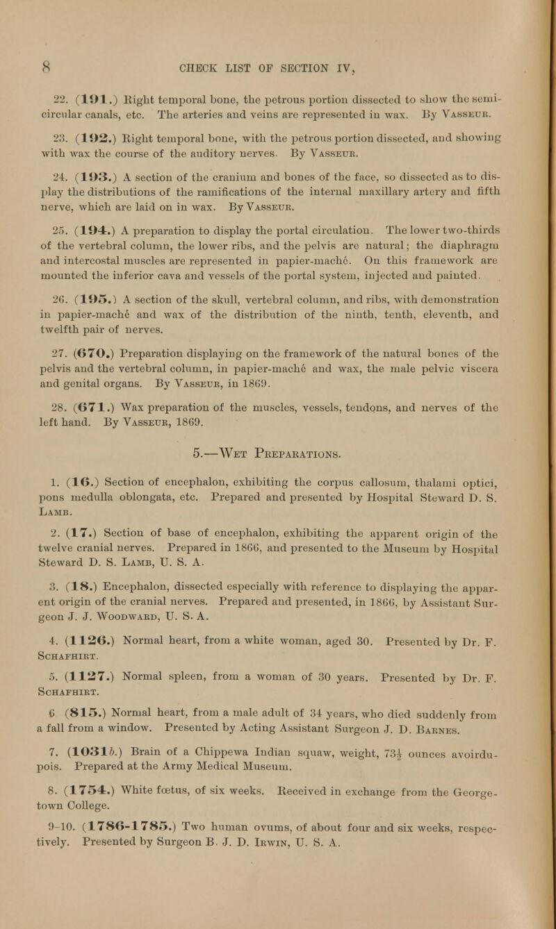 22. (191.) Eight temporal bone, the petrous portion dissected to show the semi- circular canals, etc. The arteries and veins are represented in wax. By Vasseur. 28. (192.) Eight temporal bone, with the petrous portion dissected, and showing with wax the course of the auditory nerves. By Vasseur. 24. (193.) A section of the cranium and bones of the face, so dissected as to dis- play the distributions of the ramifications of the internal maxillary artery and fifth nerve, which are laid on in wax. By Vasseue. 25. (194.) A preparation to display the portal circulation. The lower two-thirds of the vertebral column, the lower ribs, and the pelvis are natural; the diaphragm and intercostal muscles are represented in papier-mache. On this framework are mounted the inferior cava and vessels of the portal system, injected and painted. 26. (195.) A section of the skull, vertebral column, and ribs, with demonstration in papier-mache and wax of the distribution of the ninth, tenth, eleventh, and twelfth pair of nerves. 27. (670.) Preparation displaying on the framework of the natural bones of the pelvis and the vertebral column, in papier-mache and wax, the male pelvic viscera and genital organs. By Vasseur, in 1369. 28. (671.) Wax preparation of the muscles, vessels, tendons, and nerves of the left hand. By Vasseur, 1869. 5.—Wet Preparations. 1. (16.) Section of encephalon, exhibiting the corpus callosum, thalami optici, pons medulla oblongata, etc. Prepared and presented by Hospital Steward D. S. Lamb. 2. (17.) Section of base of encephalon, exhibiting the apparent origin of the twelve cranial nerves. Prepared in 1866, and presented to the Museum by Hospital Steward D. S. Lamb, U. S. A. 3. (18.) Encephalon, dissected especially with reference to displaying the appar- ent origin of the cranial nerves. Prepared and presented, in 1866, by Assistant Sur- geon J. J. Woodward, U. S- A. 4. (1126.) Normal heart, from a white woman, aged 30. Presented by Dr. F. SCHAFHIRT. 5. (1127.) Normal spleen, from a woman of 30 years. Presented by Dr. F. SCHAFHIRT. 6 (815.) Normal heart, from a male adult of 34 years, who died suddenly from a fall from a window. Presented by Acting Assistant Surgeon J. D. Barnes. 7. (10316.) Brain of a Chippewa Indian squaw, weight, 73^ ounces avoirdu- pois. Prepared at the Army Medical Museum. 8. (1754.) White foetus, of six weeks. Received in exchange from the Cxeorge- town College. 9-10. (1786-1 785.) Two human ovums, of about four and six weeks, respec- tively. Presented by Surgeon B. J. D. Irwin, U. S. A.