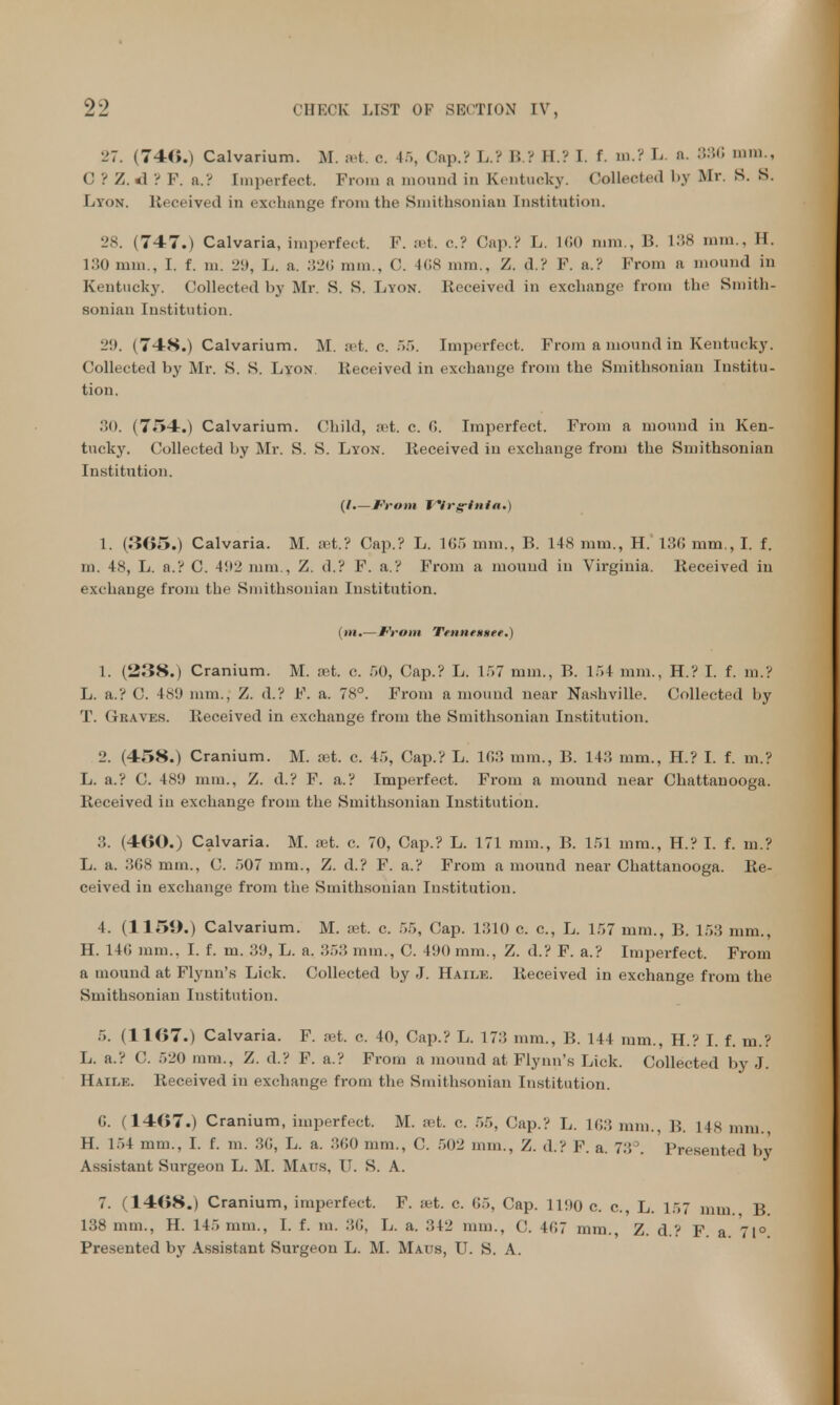 '-'7. (740.) Calvarium. M. set. c. 45, Cap.? L.? B.? H.? I. f. m.? L. n. 886 mm., C ? Z. *1 ? F. a.? Imperfect. From n mound in Kentucky. Collected by Mr. S. S. Lyon, Received in exchange from the Smithsonian Institution. 28. (747.) Calvaria, imperfect. F. set. c? Cap.? L. 160 mm., 1?. L38 mm., H. 130 mm., I. f. m. 29, L. a. 326 mm., C. 168 nun.. Z. d.? F. a.? From a mound in Kentucky. Collected by Mr. K. S. Lyon. Received in exchange from the Smith- sonian Institution. 29. (748.) Calvarium. M. set. c 55. Imperfect. From a mound in Kentucky. Collected by Mr. S. S. Lyon Received in exchange from the Smithsonian Institu- tion. 30. (754.) Calvarium. Child, ret. c. 6. Imperfect. From a mound in Ken- tucky. Collected by Mr. S. S. Lyon. Received in exchange from the Smithsonian Institution. (I.—From Wrg*tnia.) 1. (365.) Calvaria. M. set.? Cap.? L. 165 mm., B. 148 mm., H. 136 mm., I. f. id. 48, L. a.? C. 492 mm., Z. d.? F. a.? From a mound in Virginia. Received in exchange from the Smithsonian Institution. (m.—From Ttnnemtfr.) 1. (238.) Cranium. M. ret. c. 50, Cap.? L. 157 mm., B. 154 mm., H.? I. f. m.? L. a.? C. 489 nun.. /. d.? F. a. 78°. From a mound near Nashville. Collected by T. Gbaves. Received in exchange from the Smithsonian Institution. 2. (458.) Cranium. M. ret. c. 45, Cap.? L. Id.0, mm., B. 143 mm., H.? I. f. m.? L. a.? C. 1S'.( mm., Z. d.? F. a.? Imperfect. From a mound near Chattanooga. Received in exchange from the Smithsonian Institution. :!. (400.) Calvaria. M. ret. c. 70, Cap.? L. 171 mm., B. 151 mm., H.? I. f. m.? L. a. 3G8 mm., C. 507 mm., Z. d.? F. a.? From a mound near Chattanooga. Re- ceived in exchange from the Smithsonian Institution. 4. (1159.) Calvarium. M. ret. c. 55, Cap. 1310 c. c, L. 157 mm., B. 153 mm., II. 14(! mm.. I. f. m. 3<J, L. a. 353 mm., C. 41)0 mm., Z. d.? F. a.? Imperfect. From a mound at Flynn's Lick. Collected by J. Haile. Received in exchange from the Smithsonian Institution. 5. (1167.) Calvaria. F. ret, c. 40, Cap.? L. 173 mm., B. 144 mm., H.? I. f. m.? L. a.? C. 520 mm., Z. d.? F. a.? From a mound at Flynn's Lick. Collected by J. Haile. Received in exchange from the Smithsonian Institution. G. (1467.) Cranium, imperfect. M. ret. c. 55, Cap.? L. 163 mm., B. L48 mm., H. 154 mm., I. f. m. 30, L. a. 360 mm., C. 502 mm., Z. d.? F. a. 73°. Presented by Assistant Surgeon L. M. Maus, U. S. A. 7. (1468.) Cranium, imperfect. F. Bet. c. 65, Cap. 1190 c c., L. 157 mm. 138 mm., H. 145 mm., I. f. m. 36, L. a. 342 mm., C. 167 mm., Z. d? F a 71° Presented by Assistant Surgeon L. M. Maus, U. S. A.
