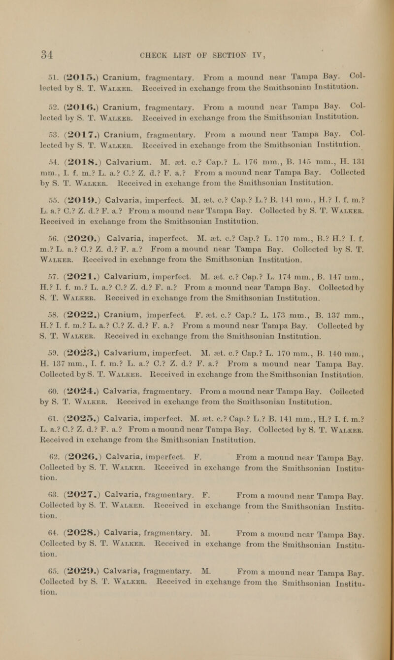 51. (201.>.) Cranium, fragmentary. From a mound near Tampa Bay. Col- lected by S. T. Walker. Received in exchange from the Smithsonian Institution. 52. (2010.) Cranium, fragmentary. From a mound near Tampa Bay. Col- lected by S. T. Walker. Received in exchange from the Smithsonian Institution. 53. (2017.) Cranium, fragmentary. From a mound near Tampa Bay. Col- lected by S. T. Walker. Received in exchange from the Smithsonian Institution. 54. (2018.) Calvarium. M. set. c.? Cap.? L. 176 mm., B. 145 mm., II. 131 mm., I. f. m.? L. a.? C? Z. d.? F. a.? From a mound near Tampa Bay. Collected by S. T. Walker. Received in exchange from the Smithsonian Institution. ... (2019.) Calvaria, imperfect. M. a>t. c? Cap.? L.? B. 141 mm., H.? I. f. m.? L. a.? C? Z. d.? F. a.? From a mound near Tampa Bay. Collected by S. T. Walkeb. Received in exchange from the Smithsonian Institution. 56. (2020.) Calvaria, imperfect. M. abt. c? Cap.? L. 170 mm., B.? H.? I. f. m.? L. a.? C.? Z. d.? F. a.? From a mound near Tampa Bay. Collected by S. T. Walker. Received in exchange from the Smithsonian Institution. 57. (2021.) Calvarium, imperfect. M. set. c? Cap.? L. 174 mm., B. 117 mm., H.? I. f. m.? L. a.? C? Z. d.? F. a.? From a mound near Tampa Bay. Collected by S. T. Walker. Received in exchange from the Smithsonian Institution. 58. (2022.) Cranium, imperfect. F. ;ct. c? Cap.? L. 173 mm., B. 1.37 mm., H.? I. f. m.? L. a.? C? Z. d.? F. a.? From a mound near Tampa Bay. Collected by S. T. Walker. Received in exchange from the Smithsonian Institution. .V.'. (2023.) Calvarium, imperfect. M. est. c? Cap.? L. 170 mm., B. 140 mm., H. 187 mm., I. f. m.? L. a.? C? Z. d.? F. a.? From a mound near Tampa Bay. Collected by S. T. Walker. Received in exchange from the Smithsonian Institution. 60. (2024.) Calvaria, fragmentary. From a mound near Tampa Bay. Collected by S. T. Walker. Received in exchange from the Smithsonian Institution. 61. (2025.) Calvaria, imperfect. M. est. c? Cap.? L.? B. 141 mm., H.? I. f. m.? L. a.? C? Z. d.? F. a.? From a mound near Tampa Bay. Collected by S. T. Walker. Received in exchange from the Smithsonian Institution. 62. (202(i.) Calvaria, imperfect. F. From a mound near Tampa Bay. Collected by S. T. Walker. Received in exchange from the Smithsonian Institu- tion. 63. (2027.) Calvaria, fragmentary. F. From a mound near Tampa Bay. Collected by S. T. Walker. Received in exchange from the Smithsonian Institu- tion. CI. (2028.) Calvaria, fragmentary. M. From a mound near Tampa Bay. Collected by S. T. Walker. Received in exchange from the Smithsonian Institu- tion. 65. (2029.) Calvaria, fragmentary. M. From a mound near Tampa Bay. Collected by S. T. Walker. Received in exchange from the Smithsonian Institu- tion.
