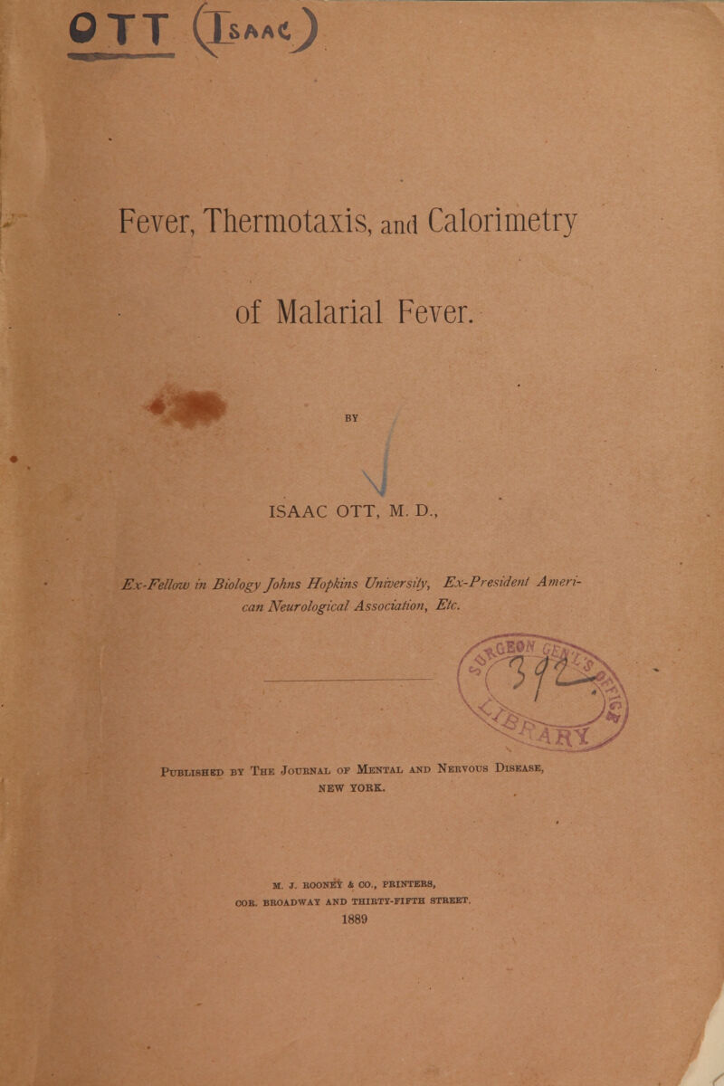 QTT (p*«0 Fever, Thermotaxis, and Calorimetry of Malarial Fever. BY ISAAC OTT, M. D., Ex-Fellow in Biology Johns Hopkins University, Ex-President A meri- can Neurological Association, Etc. Published by The Jotjenal of Mental and Nebvous Disease, NEW YORK. M. J. BOONEY & CO., PBINTEB3, COB. BBOADWAY AND THIBTY-FIFTH STBEET. 1889