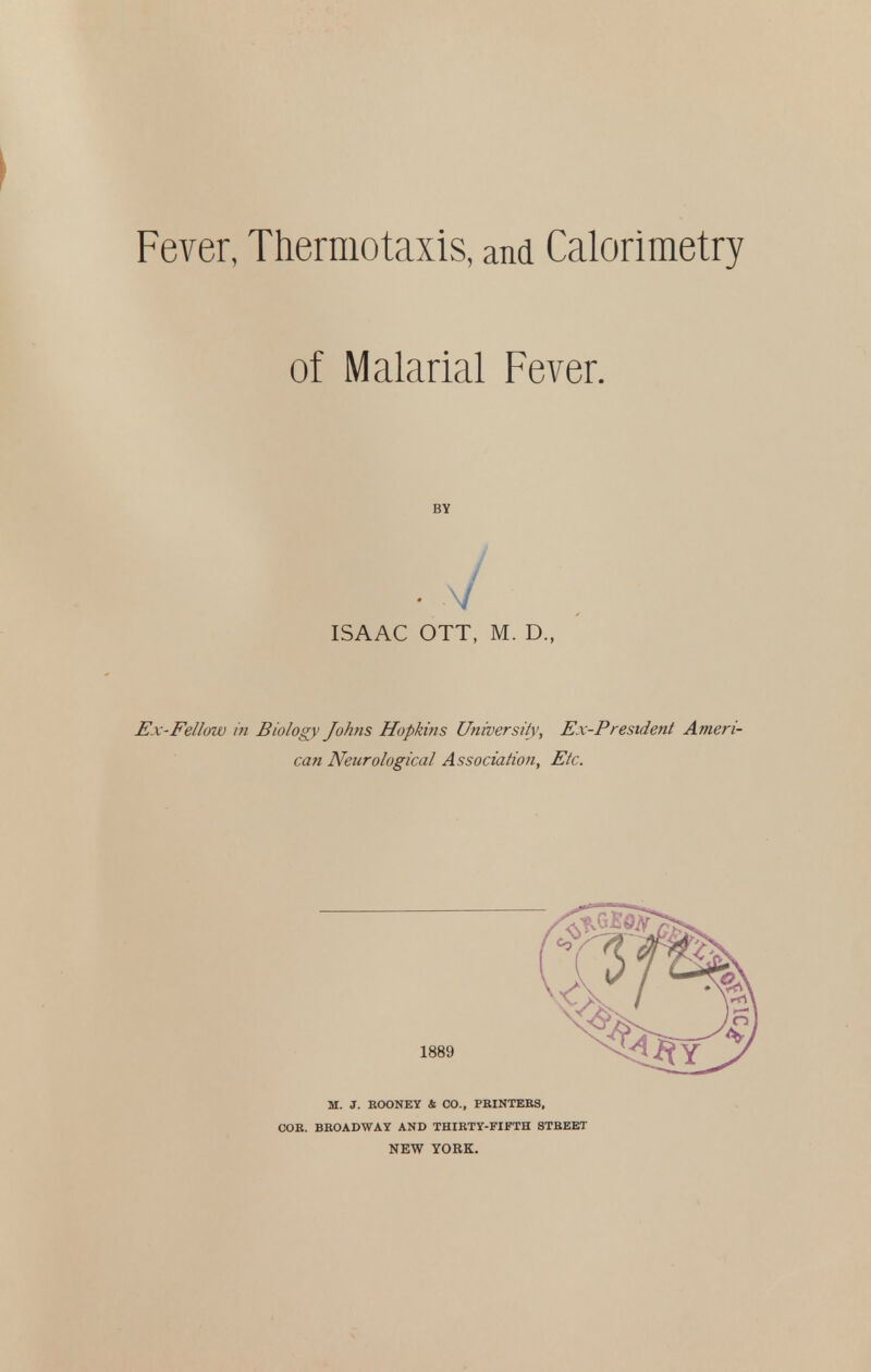 Fever, Thermotaxis, and Calorimetry of Malarial Fever. BY ISAAC OTT, M. D., Ex-Fellow i?i Biology Johns Hopkins University, Ex-President Ameri- can Neurological Association, Etc. 1889 M. J. BOONEY & CO., PBINTEBS, COB. BBOADWAY AND THIETY-FIFTH STBEET NEW YORK.