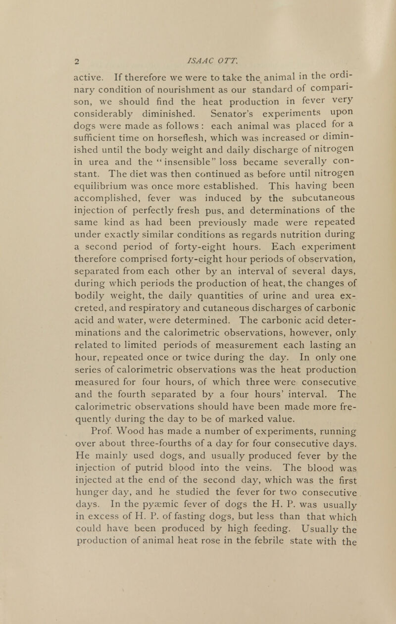 active. If therefore we were to take the animal in the ordi- nary condition of nourishment as our standard of compari- son, we should find the heat production in fever very considerably diminished. Senator's experiments upon dogs were made as follows : each animal was placed for a sufficient time on horseflesh, which was increased or dimin- ished until the body weight and daily discharge of nitrogen in urea and the  insensible loss became severally con- stant. The diet was then continued as before until nitrogen equilibrium was once more established. This having been accomplished, fever was induced by the subcutaneous injection of perfectly fresh pus, and determinations of the same kind as had been previously made were repeated under exactly similar conditions as regards nutrition during a second period of forty-eight hours. Each experiment therefore comprised forty-eight hour periods of observation, separated from each other by an interval of several days, during which periods the production of heat, the changes of bodily weight, the daily quantities of urine and urea ex- creted, and respiratory and cutaneous discharges of carbonic acid and water, were determined. The carbonic acid deter- minations and the calorimetric observations, however, only related to limited periods of measurement each lasting an hour, repeated once or twice during the day. In only one series of calorimetric observations was the heat production measured for four hours, of which three were consecutive and the fourth separated by a four hours' interval. The calorimetric observations should have been made more fre- quently during the day to be of marked value. Prof. Wood has made a number of experiments, running over about three-fourths of a day for four consecutive days. He mainly used dogs, and usually produced fever by the injection of putrid blood into the veins. The blood was injected at the end of the second day, which was the first hunger day, and he studied the fever for two consecutive days. In the pyaemic fever of dogs the H. P. was usually in excess of H. P. of fasting dogs, but less than that which could have been produced by high feeding. Usually the production of animal heat rose in the febrile state with the