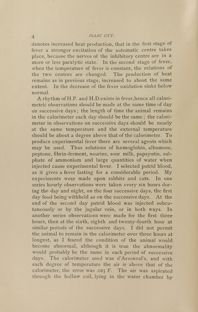 denotes increased heat production, that in the first stage of fever a stronger excitation of the automatic centre takes place, because the nerves of the inhibitory centre are in a more or less paralytic state. In the second stage of fever, when the temperature of fever is constant, the relations of the two centres are changed. The production of heat remains as in previous stage, increased to about the same extent. In the decrease of the fever oxidation sinks below normal. A rhythm of H.P. and H.D.exists in fever,hence all calori- metric observations should be made at the same time of day on successive days; the length of time the animal remains in the calorimeter each day should be the same ; the calori- meter in observations on successive days should be nearly at the same temperature and the external temperature should be about a degree above that of the calorimeter. To produce experimental fever there are several agents which may be used. Thus solutions of haemoglobin, albumose, peptone, fibrin-ferment, neurine, sour milk, papayotin, sul- phate of ammonium and large quantities of water when injected cause experimental fever. I selected putrid blood, as it gives a fever lasting for a considerable period. My experiments wete made upon rabbits and cats. In one series hourly observations were taken every six hours dur- ing the day and night, on the four successive days, the first day food being withheld as on the successive days. At the end of the second day putrid blood was injected subcu- taneously or by the jugular vein, or in both ways. In another series observations were made for the first three hours, then at the sixth, eighth and twenty-fourth hour at similar periods of the successive days. I did not permit the animal to remain in the calorimeter over three hours at longest, as I feared the condition of the animal would become abnormal, although it is true the abnormality would probably be the same in each period of successive days. The calorimeter used was dArsonval's, and with each degree of temperature the air is above that of the calorimeter, the error was .025 F. The air was aspirated through the hollow coil, lying in the water chamber by