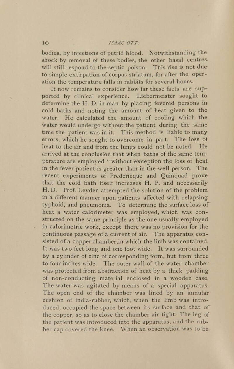 bodies, by injections of putrid blood. Notwithstanding the shock by removal of these bodies, the other basal centres will still respond to the septic poison. This rise is not due to simple extirpation of corpus striatum, for after the oper- ation the temperature falls in rabbits for several hours. It now remains to consider how far these facts are sup- ported by clinical experience. Liebermeister sought to determine the H. D. in man by placing fevered persons in cold baths and noting the amount of heat given to the water. He calculated the amount of cooling which the water would undergo without the patient during the same time the patient was in it. This method is liable to many errors, which he sought to overcome in part. The loss of heat to the air and from the lungs could not be noted. He arrived at the conclusion that when baths of the same tem- perature are employed without exception the loss of heat in the fever patient is greater than in the well person. The recent experiments of Fredericque and Quinquad prove that the cold bath itself increases H. P. and necessarily H. D. Prof. Leyden attempted the solution of the problem in a different manner upon patients affected with relapsing typhoid, and pneumonia. To determine the surface loss of heat a water calorimeter was employed, which was con- structed on the same principle as the one usually employed in calorimetric work, except there was no provision for the continuous passage of a current of air. The apparatus con- sisted of a copper chamber,in which the limb was contained. It was two feet long and one foot wide. It was surrounded by a cylinder of zinc of corresponding form, but from three to four inches wide. The outer wall of the water chamber was protected from abstraction of heat by a thick padding of non-conducting material enclosed in a wooden case. The water was agitated by means of a special apparatus. The open end of the chamber was lined by an annular cushion of india-rubber, which, when the limb was intro- duced, occupied the space between its surface and that of the copper, so as to close the chamber air-tight. The leg of the patient was introduced into the apparatus, and the rub- ber cap covered the knee. When an observation was to be