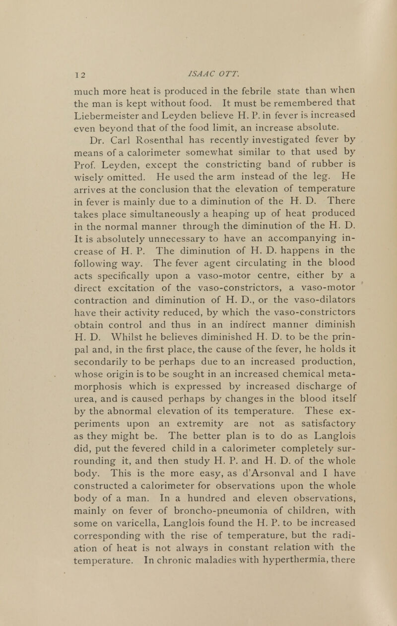much more heat is produced in the febrile state than when the man is kept without food. It must be remembered that Liebermeister and Leyden believe H. P. in fever is increased even beyond that of the food limit, an increase absolute. Dr. Carl Rosenthal has recently investigated fever by means of a calorimeter somewhat similar to that used by Prof. Leyden, except the constricting band of rubber is wisely omitted. He used the arm instead of the leg. He arrives at the conclusion that the elevation of temperature in fever is mainly due to a diminution of the H. D. There takes place simultaneously a heaping up of heat produced in the normal manner through the diminution of the H. D. It is absolutely unnecessary to have an accompanying in- crease of H. P. The diminution of H. D. happens in the following way. The fever agent circulating in the blood acts specifically upon a vaso-motor centre, either by a direct excitation of the vaso-constrictors, a vaso-motor contraction and diminution of H. D., or the vaso-dilators have their activity reduced, by which the vaso-constrictors obtain control and thus in an indirect manner diminish H. D. Whilst he believes diminished H. D. to be the prin- pal and, in the first place, the cause of the fever, he holds it secondarily to be perhaps due to an increased production, whose origin is to be sought in an increased chemical meta- morphosis which is expressed by increased discharge of urea, and is caused perhaps by changes in the blood itself by the abnormal elevation of its temperature. These ex- periments upon an extremity are not as satisfactory as they might be. The better plan is to do as Langlois did, put the fevered child in a calorimeter completely sur- rounding it, and then study H. P. and H. D. of the whole body. This is the more easy, as d'Arsonval and I have constructed a calorimeter for observations upon the whole body of a man. In a hundred and eleven observations, mainly on fever of broncho-pneumonia of children, with some on varicella, Langlois found the H. P. to be increased corresponding with the rise of temperature, but the radi- ation of heat is not always in constant relation with the temperature. In chronic maladies with hyperthermia, there