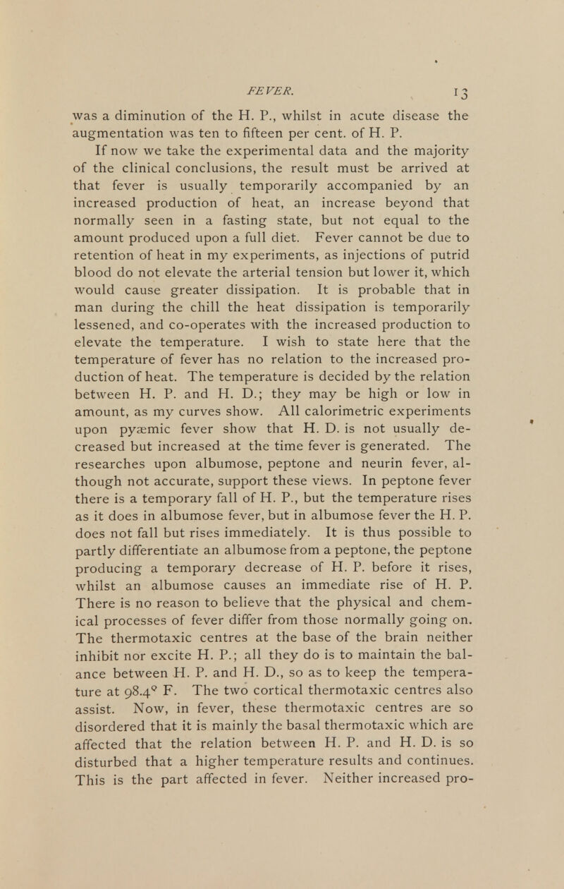 was a diminution of the H. P., whilst in acute disease the augmentation was ten to fifteen per cent, of H. P. If now we take the experimental data and the majority of the clinical conclusions, the result must be arrived at that fever is usually temporarily accompanied by an increased production of heat, an increase beyond that normally seen in a fasting state, but not equal to the amount produced upon a full diet. Fever cannot be due to retention of heat in my experiments, as injections of putrid blood do not elevate the arterial tension but lower it, which would cause greater dissipation. It is probable that in man during the chill the heat dissipation is temporarily lessened, and co-operates with the increased production to elevate the temperature. I wish to state here that the temperature of fever has no relation to the increased pro- duction of heat. The temperature is decided by the relation between H. P. and H. D.; they may be high or low in amount, as my curves show. All calorimetric experiments upon pyaemic fever show that H. D. is not usually de- creased but increased at the time fever is generated. The researches upon albumose, peptone and neurin fever, al- though not accurate, support these views. In peptone fever there is a temporary fall of H. P., but the temperature rises as it does in albumose fever, but in albumose fever the H. P. does not fall but rises immediately. It is thus possible to partly differentiate an albumose from a peptone, the peptone producing a temporary decrease of H. P. before it rises, whilst an albumose causes an immediate rise of H. P. There is no reason to believe that the physical and chem- ical processes of fever differ from those normally going on. The thermotaxic centres at the base of the brain neither inhibit nor excite H. P.; all they do is to maintain the bal- ance between H. P. and H. D., so as to keep the tempera- ture at 98.49 F. The two cortical thermotaxic centres also assist. Now, in fever, these thermotaxic centres are so disordered that it is mainly the basal thermotaxic which are affected that the relation between H. P. and H. D. is so disturbed that a higher temperature results and continues. This is the part affected in fever. Neither increased pro-