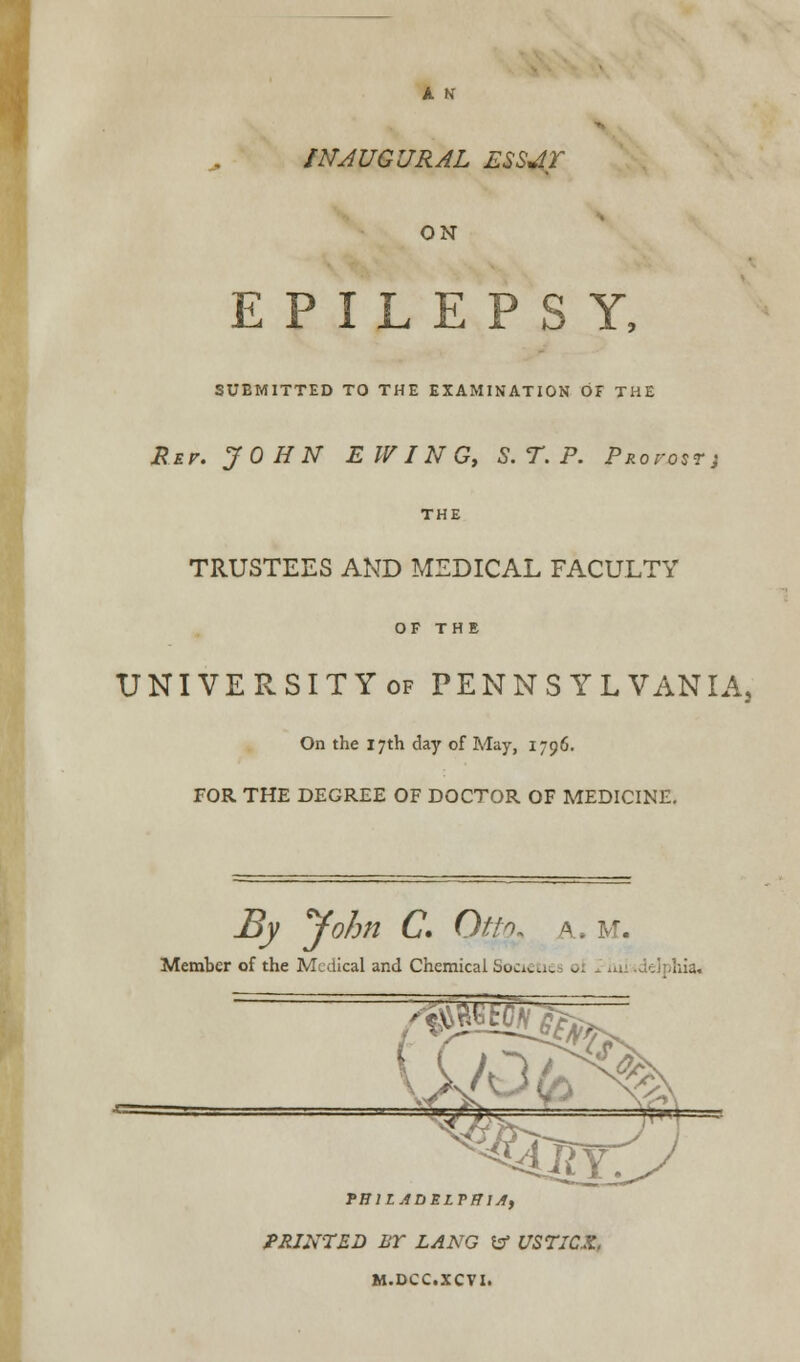 A N INAUGURAL ESSJLT ON EPILEPSY, SUBMITTED TO THE EXAMINATION OF THE Rev. JOHN E WIN G, S. T. P. Proi-ost; THE TRUSTEES AND MEDICAL FACULTY OF THE UNIVERSITYof PENNSYLVANIA, On the 17th day of May, 1796. FOR THE DEGREE OF DOCTOR OF MEDICINE. By yohn C. Oth, a, m. Member of the Medical and Chemical Societie ol iui iddphia. TRlLADELVfJlA, PRINTED 1ST LANG to USTICX. M.DCC.XCVI.