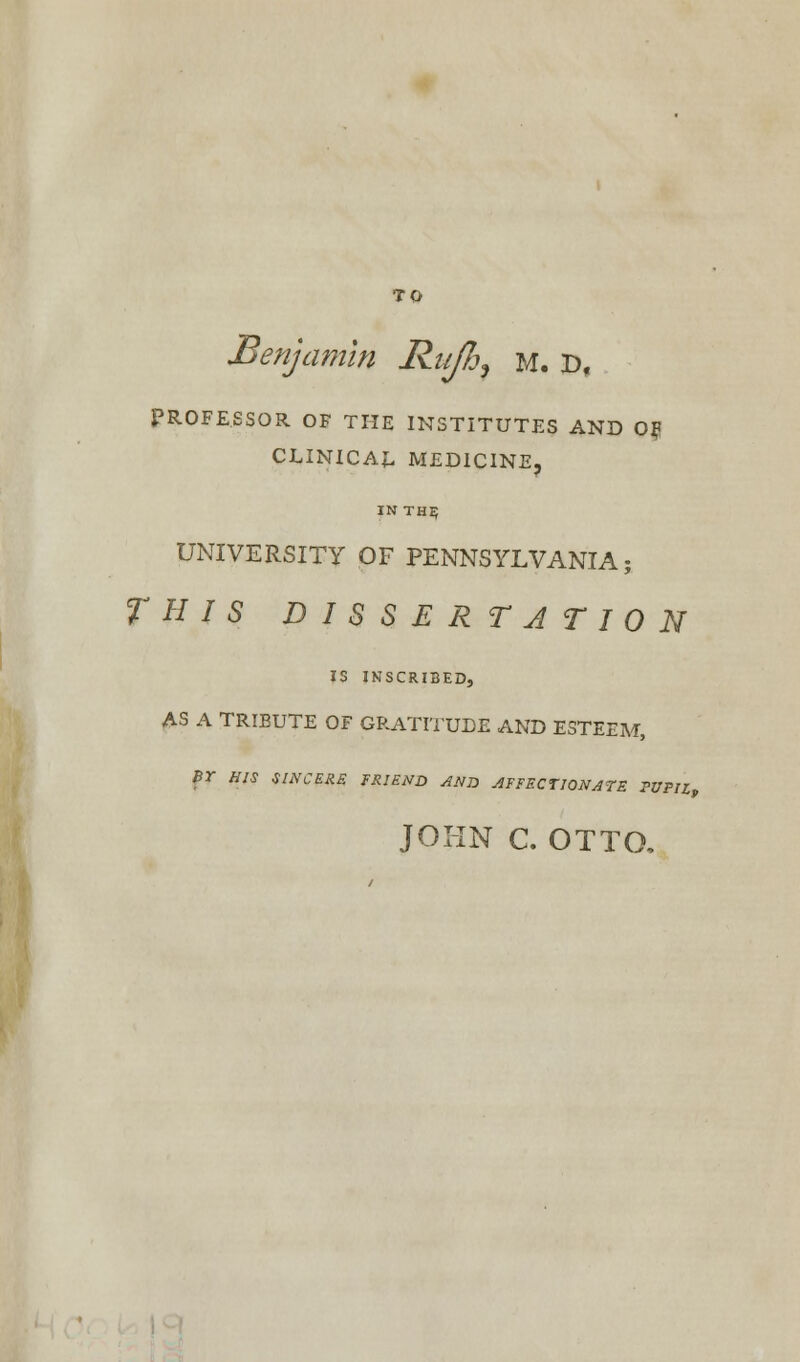 TO Benjamin Rufh7 m. r>, PROFESSOR OF THE INSTITUTES AND OF CLINICAL MEDICINE, IN thi; UNIVERSITY OF PENNSYLVANIA; THIS DISSERTATION IS INSCRIBED, AS A TRIBUTE OF GRATITUDE AND ESTEEM, Br HIS SINCERE FRIEND AND AFFECTIONATE PUPIL JOHN C. OTTO,