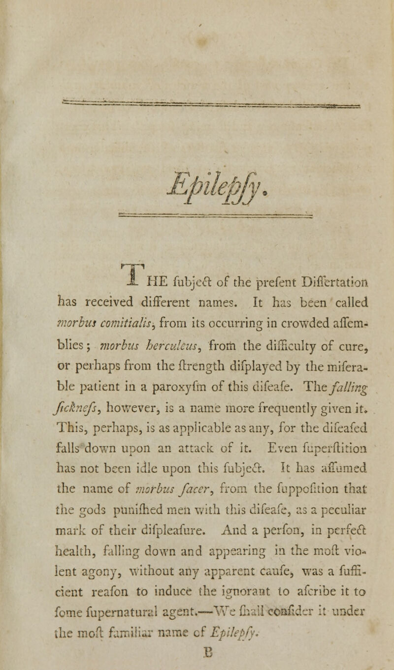 HP JL PIE fubjecT: of the prefent DifTertation has received different names. It has been called morbus comitialis, from its occurring in crowded affcm- blies; morbus herculcus, from the difficulty of cure, or perhaps from the flrength difplaycd by the refera- ble patient in a paroxyfm of this difeafe. The falling Jicknefs, however, is a name more frequently given it. This, perhaps, is as applicable as any, for the difeafed falls down upon an attack of it. Even fuperflition has not been idle upon this fubjecT:. It has afTumed the name of morbus facer^ from the fuppofition that the gods punifhed men with this difeafe, as a peculiar mark of their difpleafure. And a perfon, in perfeft health, falling down and appearing in the mod vio- lent agony, without any apparent caufe, was a fufH- cient reafon to induce the ignorant to afcribe it to fome fupernatural agent.—V\re fhail eoafider it under the mod familiar name cf Epikpfy. B