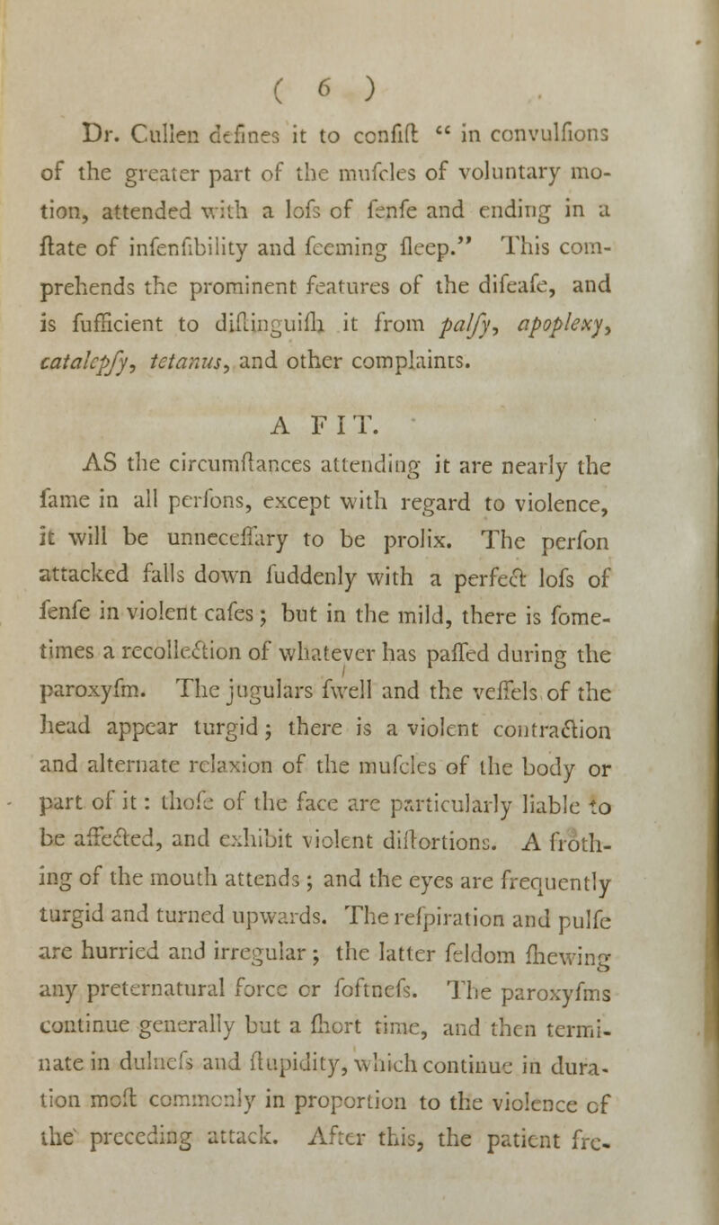 Dr. Cullen defines it to confift  in convulfions of the greater part of the mufclcs of voluntary mo- tion, attended with a lofs of fenfe and ending in a ftate of infenfibility and fecming fleep. This com- prehends the prominent features of the difeafe, and is fufficient to diftinguifli it from palfy, apoplexy, catalcpfy, tetanus, and other complaints. A FIT. AS the circumflances attending it are nearly the fame in all pcrfons, except with regard to violence, it will be unnecetfary to be prolix. The perfon attacked falls down fuddenly with a perfect lofs of fenfe in violent cafes; but in the mild, there is fome- times a recollection of whatever has paffed during the paroxyfm. The jugulars fwell and the veiTels of the head appear turgid; there is a violent contraction and alternate rclaxion of the mufcles of the body or part of it: thofe of the face arc particularly liable to be affected, and exhibit violent diftortions. A froth- ing of the mouth attends; and the eyes are frequently turgid and turned upwards. The refpiration and pulfc are hurried and irregular; the latter feldom fhewing any preternatural force or foftnefs. The paroxyfms continue generally but a {hort time, and then termi- nate in duluefs and ftupidity, which continue in dura- tion molt commonly in proportion to the violence of the preceding attack. After this, the patient frc-