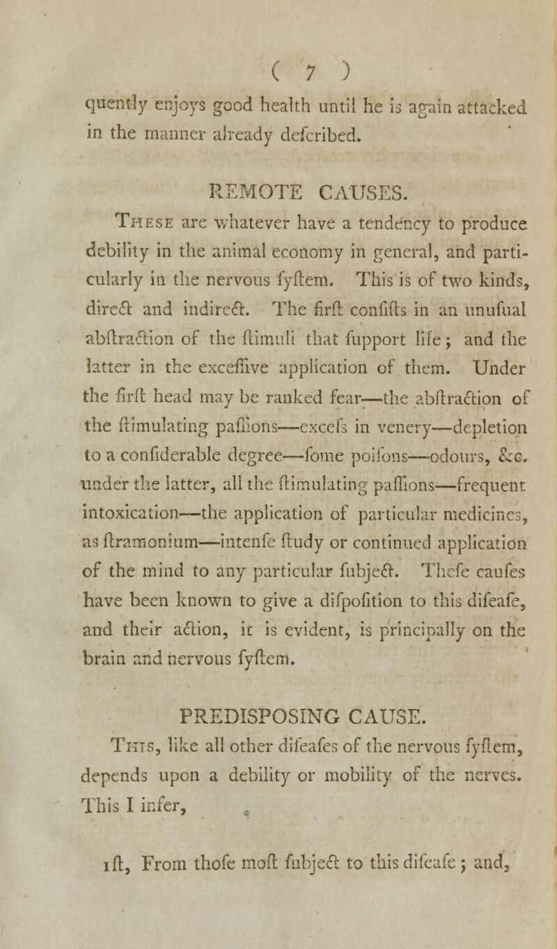 quently enjoys good health until he is again attacked in the manner already defcribed. REMOTE CAUSES. These are whatever have a tendency to produce debility in the animal economy in general, and parti- cularly in the nervous fyftem. This is of two kinds, diredl: and indirect. The firfl confifts in an unufual abftraciion of the ftimuli that fupport life; and the latter in the exceftive application of them. Under the firfl head may be ranked fear-—the abftraction of the Simulating pafilons—excefs in venery—depletion to a confiderable degree—fome poifons—odours, &6. under the latter, all the ftiiiiulating paffions—frequent intoxication—the application of particular medicines, as ftramonium—intenfe ftudy or continued application of the mind to any particular fubjecl. Thefe caufes have been known to give a difpofition to this difeafe, and their action, it is evident, is principally on the brain and nervous fyftem. PREDISPOSING CAUSE. This, like all other difeafes of the nervous fyftem, depends upon a debility or mobility of the nerves. This I infer, , i ft, From thofe mod fubjecl: to this difeafe j and,