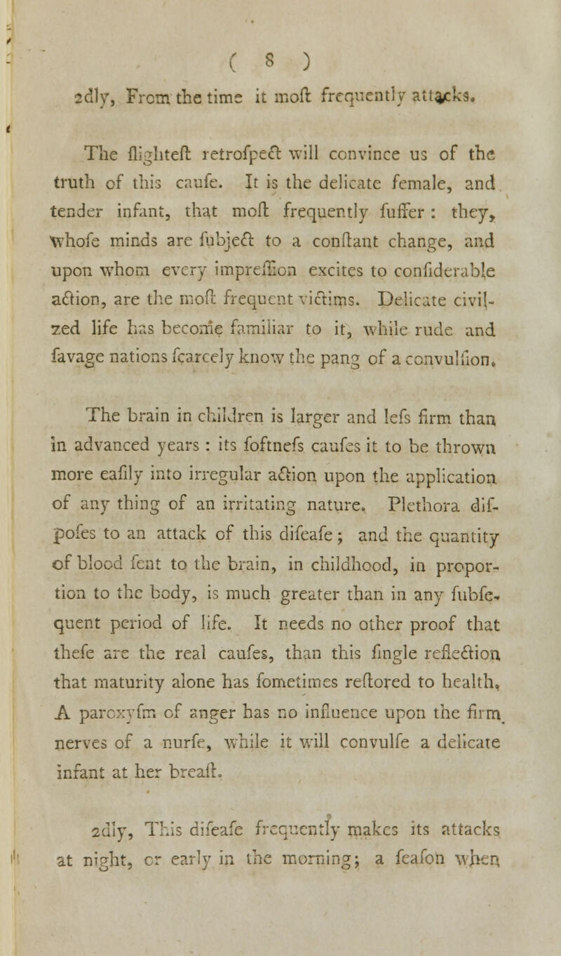 fcdly, From the time it moft frequently attacks. The fli-^htell retrofpect will convince us of the truth of this caufe. It is the delicate female, and tender infant, that moft frequently fuffer: they, Whofe minds are iubjett to a conftant change, and upon whom every impreition excites to confiderabje action, are the more frequent victims. Delicate civil- 7.ed life has become familiar to it, while rude and favage nations fcarcely know the pang of a convuliion. The brain in children is larger and lefs firm than in advanced years: its foftnefs caufes it to be thrown more eafily into irregular action upon the application of any thing of an irritating nature. Plethora dif- pofes to an attack of this difeafe; and the quantity of blood fent to the brain, in childhood, in propor- tion to the body, is much greater than in any fubfc-. quent period of life. It needs no other proof that thefe are the real caufes, than this fingle reflection that maturity alone has fometimes reflored to health, A paroxyfm of anger has no influence upon the firm, nerves of a nurfe, while it will convulfe a delicate infant at her breath 2dly, This difeafe frequently makes its attacks at ni?ht, cr early in the morning; a feafon wjteq