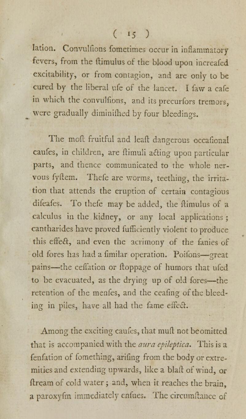 lation. Convulfions fometimes occur in inflammatory fevers, from the ftimulus of the blood upon increafed excitability, or from contagion, and are only to be cured by the liberal ufe of the lancet. I faw a cafe in which the convulfions, and its precurfors tremors, were gradually diminished by four bleedings. The mod fruitful and lead dangerous occafional caufes, in children, are flimuli a&ing upon particular parts, and thence communicated to the whole ner- vous fyftem. Thefe are worms, teething, the irrita- tion that attends the eruption of certain contagious difeafes. To thefe may be added, the ftimulus of a calculus in the kidney, or any local applications ; cantharides have proved fufficiently violent to produce this effect, and even the acrimony of the fanies of old fores has had a fimilar operation. Poifons—great pains—the ceffation or ftoppage of humors that ufed to be evacuated, as the drying up of old fores—the retention of the menfes, and the ceafing of the bleed- ing in piles, have all had the fame eifecl. Among the exciting caufes, that mud not be omitted that is accompanied with the aura epileptica. This is a fenfation of fomething, arifmg from the body or extre- mities and extending upwards, like a blafl of wind, or ftream of cold water ; and, when it reaches the brain, a paroxyfm immediately enfues. The circuraftance of