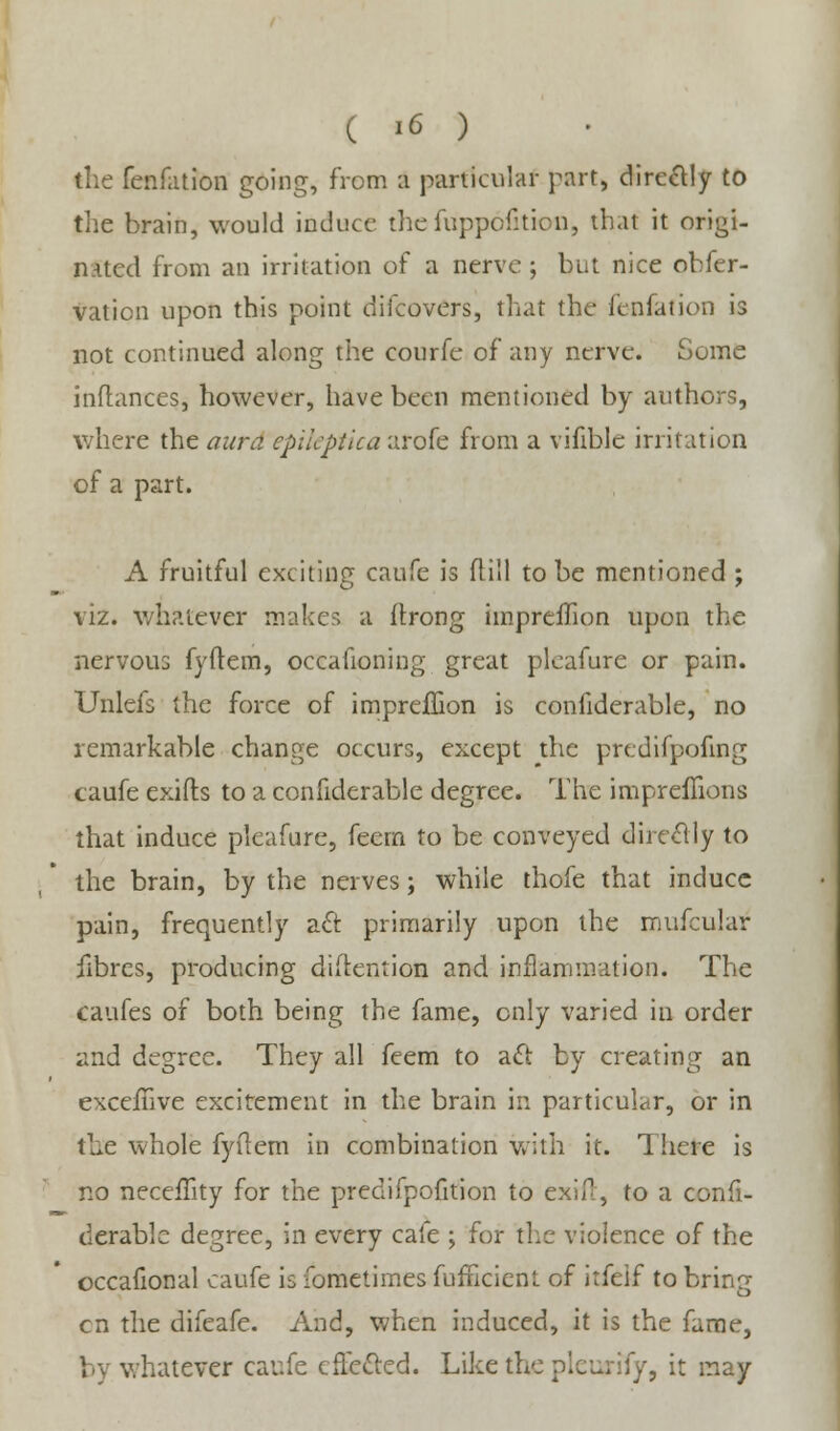 the fenfation going, from a particular part, directly to the brain, would induce thefuppofitkm, thai it origi- nated from an irritation of a nerve j but nice obfer- vaticn upon this point difcovers, that the fenfation is not continued along the courfe of any nerve. Some inflances, however, have been mentioned by authors, where the aura epiteptica arofe from a vifible irritation of a part. A fruitful exciting caufe is (till to be mentioned ; viz. whatever makes a ftrong impreffion upon the nervous fyflem, occafioning great plcafure or pain. Unlefs the force of impreflion is considerable, no remarkable change occurs, except the predifpofing caufe exifts to a confiderable degree. The impreffions that induce pleafure, feern to be conveyed directly to the brain, by the nerves; while thofe that induce pain, frequently aft primarily upon the mufcular fibres, producing diftention and inflammation. The caufes of both being the fame, only varied in order and degree. They all feem to act by creating an exceilive excitement in the brain in particular, or in the whole fyftem in combination with it. There is no neceffity for the predifpofition to exifr, to a confi- derable degree, in every cafe ; for the violence of the occafional caufe is fometimes fufficient of itfeif to bring en the difeafe. And, when induced, it is the fame, by whatever caufe effected. Like the pleurify, it may