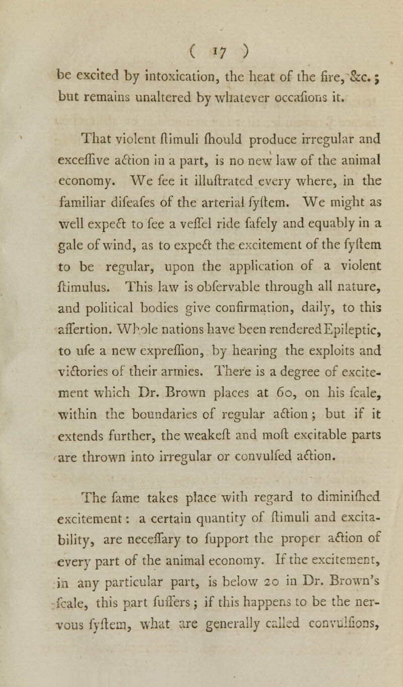 be excited by intoxication, the heat of the fire, &c.; but remains unaltered by whatever occafions it. That violent ftimuli mould produce irregular and exceflive action in a part, is no new law of the animal economy. We fee it illuftrated every where, in the familiar difeafes of the arterial fydem. We might as well expect to fee a veffel ride fafely and equably in a gale of wind, as to expeft the excitement of the fyltem to be regular, upon the application of a violent flimulus. This law is obfervable through all nature, and political bodies give confirmation, daily, to this affertion. Whole nations have been rendered Epileptic, to ufe a new expreflion, by hearing the exploits and victories of their armies. There is a degree of excite- ment which Dr. Brown places at 60, on his fcale, within the boundaries of regular action; but if it extends further, the weaken1 and mod excitable parts are thrown into irregular or convulfed action. The fame takes place with regard to diminifhed excitement: a certain quantity of ftimuli and excita- bility, are neceifary to fupport the proper action of every part of the animal economy. If the excitement, in any particular part, is below 20 in Dr. Brown's fcale, this part fuffers j if this happens to be the ner- vous fyfteia, what lire generally called convulfions,