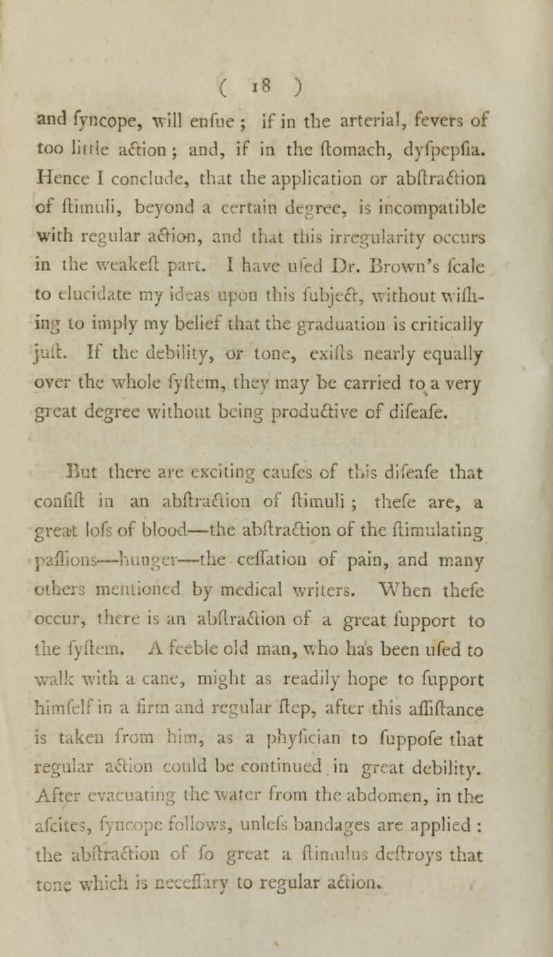 and fyncope, will enfue ; if in tbe arterial, fevers of too ljnie action ; and, if in the ftomach, dyfpcpfia. Hence I conclude, that the application or abftraction of ftimuli, beyond a certain degree, is incompatible with regular aiftion, and that this irregularity occurs in the weakefl part. I have uled Dr. Brown's fcale to elucidate my ideas upon this fubjeft, without wifli- ing to imply my belief that the graduation is critically juit. If the debility, or tone, exirts nearly equally over the whole fyftem, they may be carried to a very great degree without being productive of difeafe. But there are exciting caufes of this difeafe that confifi: in an abftraclion of ftimuli ; thefe are, a great lofs of blood—the abllraction of the flimulating paffions—hunger—the ceifation of pain, and many others mentioned by medical writers. When thefe occur, there is an abilraclion of a great fupport to the fyftem. A feeble old man, who has been ufed to walk with a cane, might as readily hope to fupport himfclf in a firm and regular ftep, after this aiTiftance is taken from him, as a phylician to fuppofe that regular action could be continued,in great debility. After evacuating the water from the abdomen, in the afcites, ! .allows, unlefs bandages are applied : the abftraction of fo great a ftimulus deftroys that tcne which is neceflary to regular action.