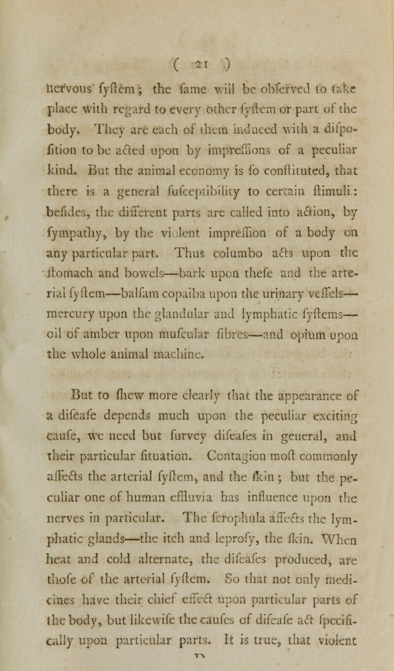 ( « .) nervous fyftem; the fame will be obferved to t. place with regard to every other fyflem or part of the body. They are each of them induced with a diipo- fjtion to be acted upon by imprefilons of a peculiar land. But the animal economy is fo conftituted, that there is a general fufcepiibiliiy to certain hamuli: befides, the different parts are called into action, by fympathy, by the violent imprefnon of a body on any particular part. Thus col umbo acts upon the itomach and bowels—bark upon thefe and the arte- rial fyftem—balfam copaiba upon the urinary veffels— mercury upon the glandular and lymphatic fyftems— oil of amber upon mufcular fibres—and opium upon the whole animal machine. But to (hew more clearly that the appearance of a difeafe depends much upon the peculiar exdtirig Caufe, we need but furvey difeafes in general, and their particular fituation. Contagion mod commonly affects the arterial fyflem, and the flrifl; but the pe- culiar one of human effluvia has influence upon the nerves in particular. The fcrophula affects the lym- phatic glands—the itch and leprofy, the Jkin. When heat and cold alternate, the difeafes produced, are thofe of the arterial fyflem. So that not only medi- cines have their chief effect upon particular parts of the body, but likewife the caufes of difeafe act fpecifi- cally upon particular parts. It is true, that violent