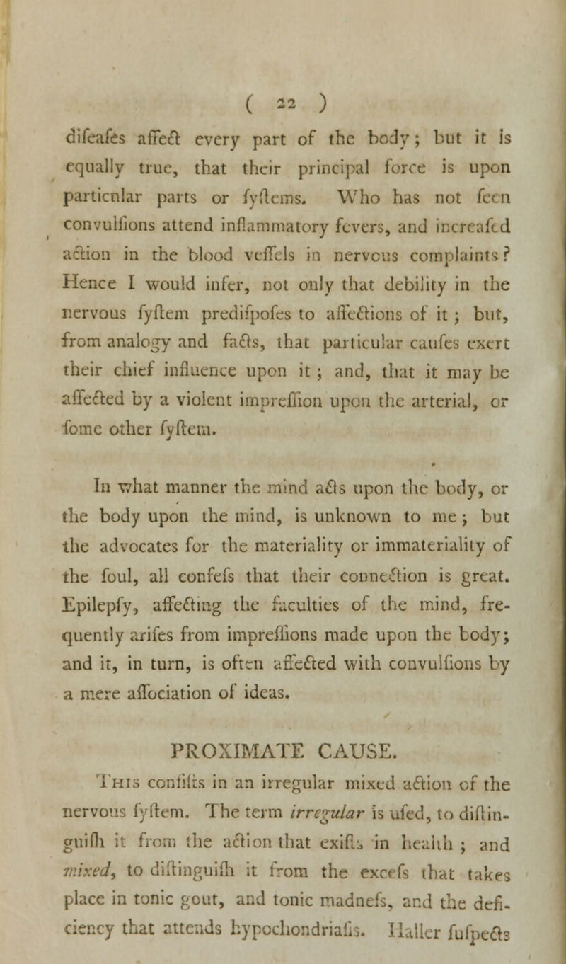 difeafes affect every part of the body; but it is equally true, that their principal force is upon particular parts or fyilerns. Who has not I convullions attend inflammatory fevers, and mereafed action in the blood veflels in nervous complaints? Hence I would infer, not only that debility in the nervous fyflem predifpofes to affections of it; but, from analogy and fuels, that particular caufes exert their chief influence upon it ; and, that it may be affected by a violent impreffion upon the arterial, or fome other fyftem. In what manner the mind acls upon the body, or the body upon the mind, is unknown to me •, but the advocates for the materiality or immateriality of the foul, all confers that their connection is great. Epilepfy, afTecfing the faculties of the mind, fre- quently arifes from imprefiions made upon the body; and it, in turn, is often afTc&ed with convulfions by a mere affociation of ideas. PROXIMATE CAUSE. This confiits in an irregular mixed action of the nervous fyftem. The term irregular is ufed, to diilin- guifli it from the action that exifi;, in health ; and mixed, to diftinguiih it from the exoefs that takes place in tonic gout, and tonic madnefs, and the defi- ciency that attends hypochondriacs. Haller fufpedt*